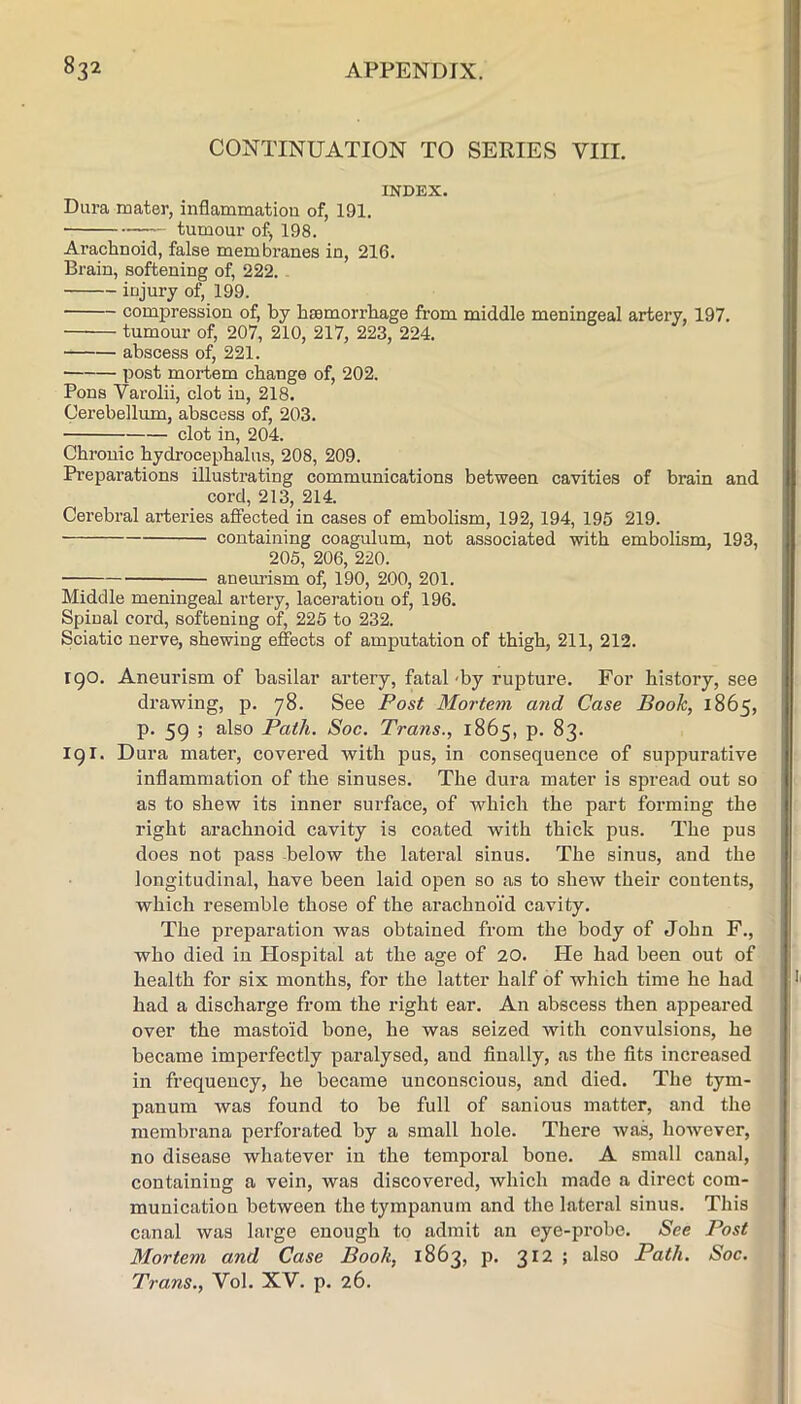 CONTINUATION TO SERIES VIII. INDEX. Dura mater, inflammation of, 191. ■ tumour of, 198. Arachnoid, false membranes in, 216. Brain, softening of, 222. injury of, 199. compression of, by haemorrhage from middle meningeal artery, 197. tumour of, 207, 210, 217, 223, 224. abscess of, 221. post mortem change of, 202. Pons Varolii, clot in, 218. Cerebellum, abscess of, 203. clot in, 204. Chronic hydrocephalus, 208, 209. Preparations illustrating communications between cavities of brain and cord, 213, 214. Cerebral arteries afiected in cases of embolism, 192, 194, 195 219. containing coagulum, not associated with embolism, 193, 205, 206, 220. aneui’ism of, 190, 200, 201. Middle meningeal artery, laceratiou of, 196. Spinal cord, softening of, 226 to 232. Sciatic nerve, shewing effects of amputation of thigh, 211, 212. 190. Aneurism of basilar artery, fatal-by rupture. For history, see drawing, p. 78. See Post Mortem and Case Book, 1865, p. 59 ; also Path. Soc. Trans., 1865, p. 83. 191. Dura mater, covered with pus, in consequence of suppurative inflammation of the sinuses. The dura mater is spread out so as to shew its inner surface, of which the part forming the right arachnoid cavity is coated with thick pus. The pus does not pass -below the lateral sinus. The sinus, and the longitudinal, have been laid open so as to shew their contents, which resemble those of the arachnoid cavity. The preparation was obtained from the body of John F., who died in Hospital at the age of 20. He had been out of health for six months, for the latter half of which time he had had a discharge from the right ear. An abscess then appeared over the mastoid bone, he was seized with convulsions, he became imperfectly paralysed, and finally, as the fits increased in frequency, he became unconscious, and died. The tym- panum was found to be full of sanious matter, and the membrana perforated by a small hole. There was, however, no disease whatever in the temporal bone. A small canal, containing a vein, was discovered, which made a direct com- munication between the tympanum and the lateral sinus. This canal was large enough to admit an eye-probe. See Post Mortem and Case Book, 1863, p. 312 ; also Path. Soc. Trans., Yol. XV. p. 26.