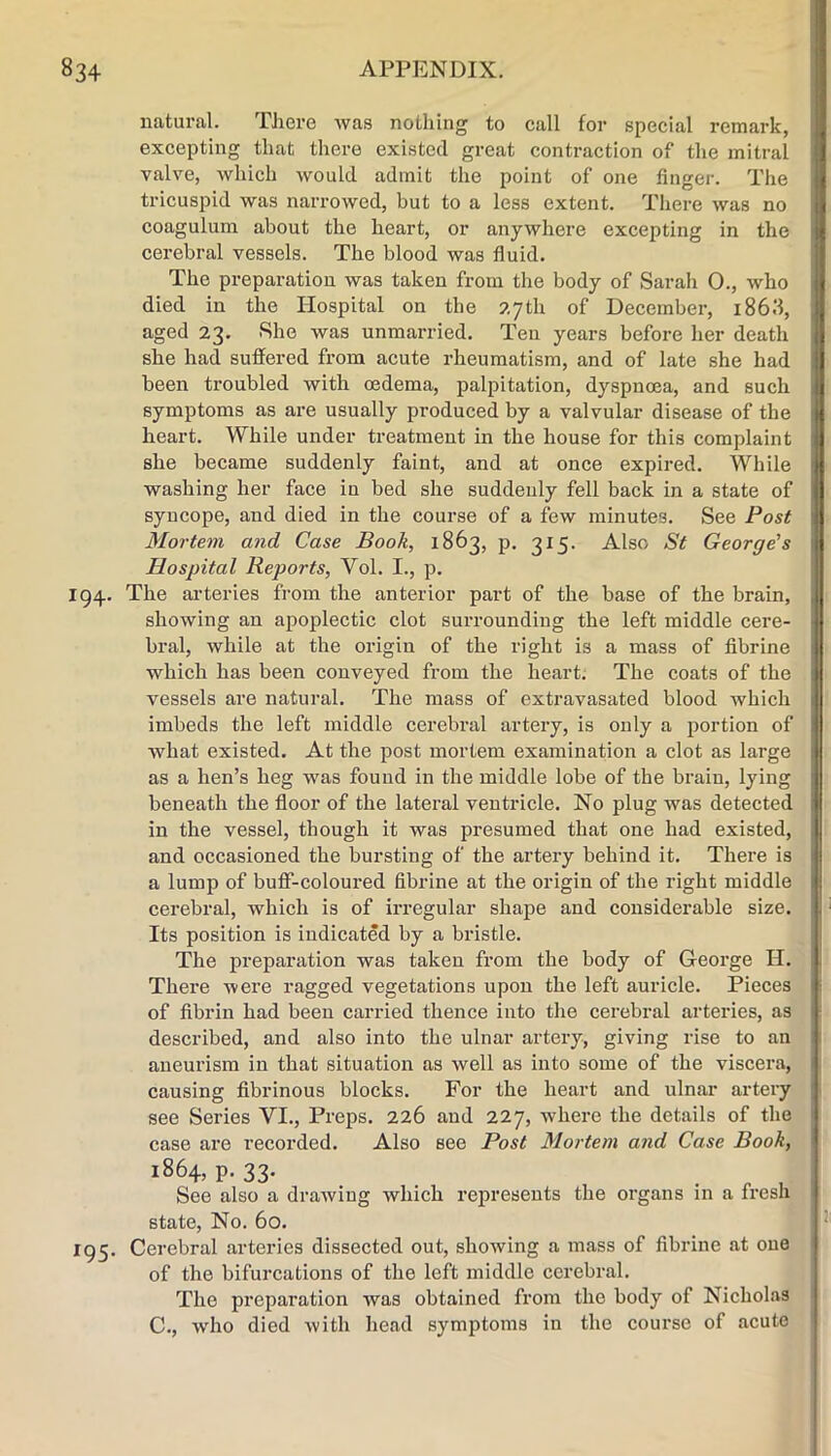 natural. There was nothing to call for special remark, excepting that there existed great contraction of the mitral valve, which would admit the point of one finger. The tricuspid was narrowed, but to a less extent. There was no coagulum about the heart, or anywhere excepting in the cerebral vessels. The blood was fluid. The preparation was taken from the body of Sarah 0., who died in the Hospital on the 27th of December, i86fl, aged 23. She was unmarried. Ten years before her death she had suffered from acute rheumatism, and of late she had been troubled with oedema, palpitation, dyspnoea, and such symptoms as are usually produced by a valvular disease of the heart. While under treatment in the house for this complaint she became suddenly faint, and at once expired. While washing her face in bed she suddenly fell back in a state of syncope, and died in the course of a few minutes. See Post Mortem and Case Book, 1863, p. 315. Also St George’s Hospital Reports, Vol. I., p. 194. The arteries from the anterior part of the base of the brain, showing an apoplectic clot surrounding the left middle cere- bral, while at the origin of the right is a mass of flbrine which has been conveyed from the heart. The coats of the vessels are natural. The mass of extravasated blood which imbeds the left middle cerebral artery, is only a portion of what existed. At the post mortem examination a clot as large as a hen’s heg was found in the middle lobe of the brain, lying beneath the floor of the lateral ventricle. No plug was detected in the vessel, though it was presumed that one had existed, and occasioned the bursting of the artery behind it. There is a lump of buff-coloured flbrine at the origin of the right middle cerebral, which is of irregular shape and considerable size. Its position is indicated by a bristle. The preparation was taken from the body of George H. There were ragged vegetations upon the left auricle. Pieces of fibrin had been carried thence into the cerebral arteries, as described, and also into the ulnar artery, giving rise to an aneurism in that situation as well as into some of the viscera, causing fibrinous blocks. For the heart and ulnar artery see Series VI., Preps. 226 and 227, where the details of the case are recorded. Also see Post Mortem and Case Book, 1864, p. 33. . . , See also a drawing which represents the organs in a fresh state. No. 60. 195. Cerebral arteries dissected out, showing a mass of flbrine at one of the bifurcations of the left middle cerebral. The preparation was obtained from the body of Nicholas C., who died with head symptoms in the course of acute