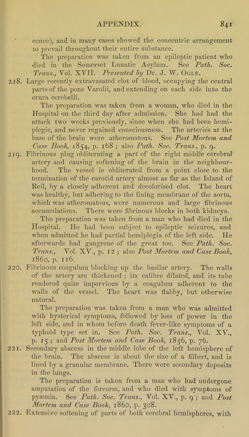 cence), and in many cases showed the concentric arrangement to prevail throughout their entire substance. The preparation was taken from an epileptic patient who died in the Somerset Lunatic Asylum. See Path. Soc. Trans., Vol. XVII. Presented hy Dr. J. W. Ogle. 218. Large recently extravasated clot of blood, occupying the central parts of the pons Varolii, and extending on each side into the crura cerebelli. The preparation was taken from a woman, who died in the Hospital on the third day after admission. She had had the attack two weeks previously, since when she had been hemi- plegic, and never regained consciousness. The arteries at the base of the brain were atheromatous. See Post Mortem and Case Book, 1854, p. 168 ; also Path. Soc. Trans., p. 9. 219. Fibrinous plug obliterating a part of the right middle cerebral artery and causing softening of the brain in the neighbour- hood. The vessel is obliterated from a point close to the termination of the carotid artery almost as far as the Island of Reil, by a closely adherent and decolorised clot. The heart was healthy, but adhering to the lining membrane of the aorta, which was atheromatous, were numerous and large fibrinous accumulations. There were fibrinous blocks in both kidneys. The preparation was taken from a man who had died in the Hospital. He had been subject to epileptic seizures, and when admitted he had partial hemiplegia of the left side. He afterwards had gangrene of the great toe. See Path. Soc. Trans., Vol. XV., p. I2 ; also Post Mortem and Case Booh, i860, p. 116. 220. Fibrinous coagulum blocking up the basilar artery. The walls of the artery are thickened ; its calibre dilated, and its tube rendered quite impervious by a coagulum adherent to the walls of the vessel. The heart was flabby, but otherwise natural. The prejiaratiou was taken from a man who was admitted with hysterical symptoms, followed by loss of power in the left side, and in whom before death fever-like symptoms of a typhoid type set in. See Path. Soc. Trans., Vol. XV., p. 15 ; and Post Mortem and Case Booh, 1856, p. 76. 221. Secondary abscess in the middle lobe of the left hemisphere of the brain. The abscess is about the size of a filbert, and is lined by a granular membrane. There were secondary deposits in the lungs. The preparation is taken from a man who had undergone amputation of the forearm, and who died with symptoms of pya;mia. See Path. Soc. Trans., Vol. XV., p. 9 ; and Post Mortem and Case Book, i860, p. 308. 222. Extensive softening of parts of both cerebral hemispheres, with