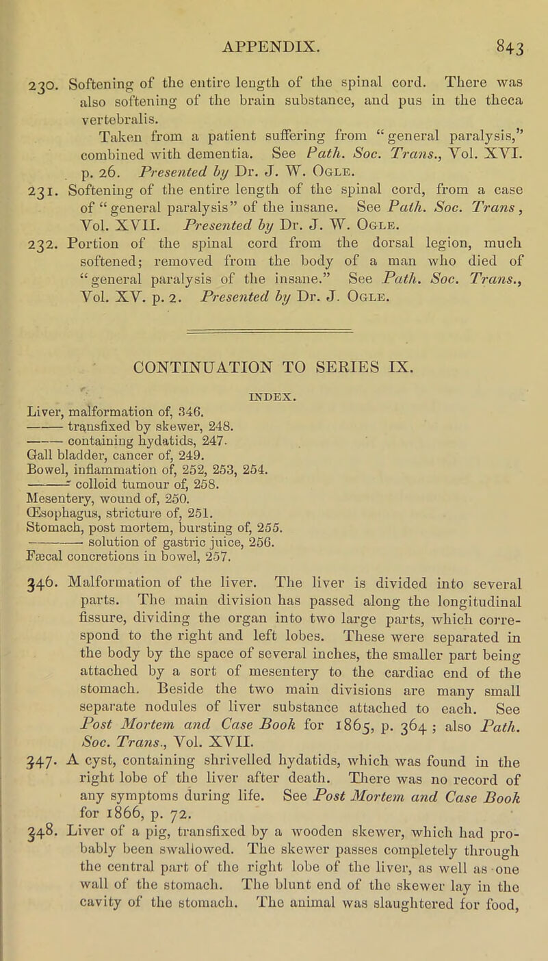 230. Softening of the entire length of the spinal cord. There was also softening of the brain substance, and pus in the theca vertebralis. Taken from a patient suffering from “ general paralysis,” combined with dementia. See Path. Soc. Trans., Vol. XVI. p. 26. Presented by Dr. J. W. Ogle. 231. Softening of the entire length of the spinal cord, from a case of “general paralysis” of the insane. See Path. Soc. Trans, Vol. XVII. Presented by Dr. J. W. Ogle. 232. Portion of the spinal cord from the dorsal legion, much softened; removed from the body of a man who died of “general paralysis of the insane.” See Path. Soc. Trans., Vol. XV. p. 2. Presented by Dr. J. Ogle. CONTINUATION TO SERIES IX. INDEX. Liver, malformation of, 346, transfixed by skewer, 248. containing hydatids, 247- Gall bladder, cancer of, 249. Bowel, inflammation of, 252, 253, 254. colloid tumour of, 258. Mesentery, wound of, 250. CEsophagus, stricture of, 251. Stomach, post mortem, bursting of, 255. solution of gastric juice, 256. Faecal concretions in bowel, 257. 346. Malformation of the liver. The liver is divided into several parts. The main division has passed along the longitudinal fissure, dividing the organ into two large parts, which co]-re- spond to the right and left lobes. These were separated in the body by the space of several inches, the smaller part being attached by a sort of mesentery to the cardiac end of the stomach. Beside the two main divisions are many small sepai-ate nodules of liver substance attached to each. See Post Mortem and Case Book for 1865, p. 364; also Path. Soc. Trans., Vol. XVII. 347. A cyst, containing shrivelled hydatids, which was found in the right lobe of the liver after death. Tliei’e was no record of any symptoms during life. See Post Mortem and Case Book for 1866, p. 72, 348. Liver of a pig, transfixed by a wooden skewer, which had pro- bably been swallowed. The skewer passes completely through the central part of the right lobe of the liver, as well as one wall of tlie stomach. The blunt end of the skewer lay in the cavity of the stomach. The animal was slaughtered for food.