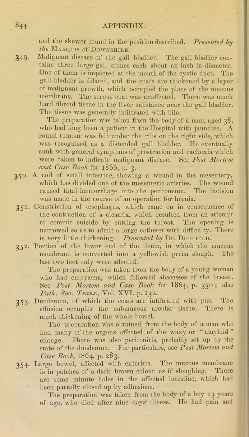 and the skewex* found in tlie position described. Presented by the Marquis of Do^WNsniRE. 349. Malignant disease of the gall bladder. The gall bladder con- tains three large gall stones each about an inch in diameter. One of them is impacted at the mouth of the cystic duct. The gall bladder is dilated, and the coats are thickened by a layer of malignant growth, which occupied the place of the mucous membrane. The serous coat was unaffected. There was much hard fibroid tissue in the liver substance near the gall bladder. The tissue was generally infiltrated with bile. The preparation was taken from the body of a man, aged 38, who had long been a patient in the Hospital with jaundice. A round tumour was felt under the ribs on the right side, which was recognised as a distended gall bladder. He eventually sunk with general symptoms of prostration and cachexia which were taken to indicate malignant disease. See Post Mortem and Case Book for 1866, p. 3. 350. A coil of small intestine, shewing a wound in the mesentery, which has divided one of the mesenteric arteries. The wound caused fatal hasmorrhage into the peritoneum. The incision was made in the course of an operation for hernia. 351. Constriction of oesophagus, which came on in consequence of the contraction of a cicatrix, which resulted from an attempt to commit suicide by cutting the throat. The opening is narrowed so as to admit a large catheter Avith difficulty. There is very little thickening. Presented by Dr. Dudfield. 352. Portion of the lower end of the ileum, in which the mucous membrane is converted into a yellowish green slough. The last two feet only were affected. The preparation was taken from the body of a young woman who had empytema, Avhich followed abscesses of the breast. See Post Mortem and Case Book for I864, p. 330 ; also Path. Soc. Trans., Vol. XVI. p. 132. 353. Duodenum, of which the coats are infiltrated with pus. The effusion occupies the submucous areolar tissue. There is much thickening of the whole bowel. The pi’eparation was obtained from the body of a man who had many of the organs affected of the waxy or “ amyloid ” change. There was also peritonitis, probably set up by the state of the duodenum. For particulars, see Post Mortem and Case Book, 1864, p. 283. 354. Lai’ge bowel, atfefcted with enteritis. The mucous membrane is in patches of a dark brown colour as if sloughing. There are some minute holes in the affected intestine, Avhich had been partally closed up by adhesions. The preparation was taken from the body of a boy 13 years of age, who died after nine days’ illness. He had pain and