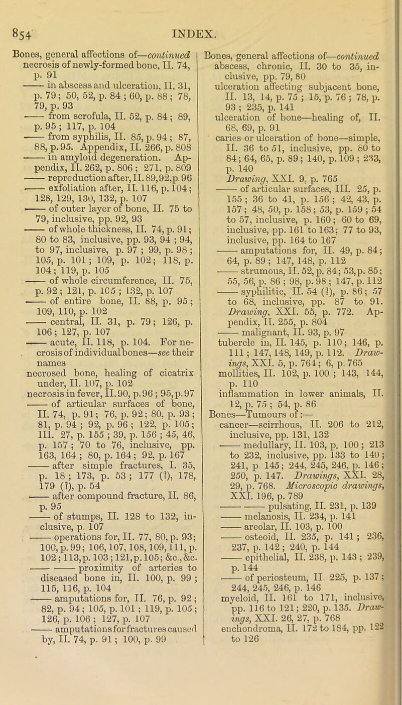 Bones, general affections of—continued \ necrosis of newly-formed bone, II. 74, p. 91 in abscess and ulceration, II. 31, p. 79; 50, 52, p. 84 ; 60, p. 88 ; 78, 79, p. 93 from scrofula, II. 52, p. 84; 89, p. 95; 117, p. 104 from syphilis, II. 85, p. 94 ; 87, 88, p.95. Appendix, II. 266, p. 808 in amyloid degeneration. Ap- pendix, II. 262, p. 806 ; 271, p. 809 reproduction after, II. 89,92,p. 96 exfoliation after, II. 116, p. 104; 128, 129, 130,132, p. 107 — of outer layer of bone, II. 75 to 79, inclusive, pp. 92, 93 of whole thickness, II. 74, p. 91; 80 to 83, inclusive, pp. 93, 94 ; 94, to 97, inclusive, p. 97 ; 99, p. 98 ; 105, p. 101; 109, p. 102; 118, p. 104 ; 119, p. 105 of whole circumference, II. 75, p. 92; 121, p. 105 ; 132, p. 107 of entire bone, II. 88, p. 95; 109, 110, p. 102 central, II. 31, p. 79; 126, p. 106; 127, p. 107 acute, II. 118, p. 104. For ne- crosis of individualbones—see their names necrosed bone, healing of cicatrix under, II. 107, p. 102 necrosis in fever, II.90, p. 96; 95, p. 97 of articular surfaces of bone, II. 74, p. 91; 76, p. 92; 80, p. 93 ; 81, p. 94 ; 92, p. 96; 122, p. 105; III. 27, p. 155 ; 39, p. 156 ; 45, 46, p. 157 ; 70 to 76, inclusive, pp. 163, 164 ; 80, p. 164; 92, p. 167 after simple fractures, I. 35, p. 18 ; 173, p. 53 ; 177 (?), 178, 179 (?), p. 54 after compound fracture, II. 86, p. 95 of stumps, II. 128 to 132, in- clusive, p. 107 operations for, II. 77, 80, p. 93; 100, p. 99; 106,107, 108,109, 111, p. 102 ; 113,p. 103 ; 121,p.l05; &c.,&c. proximity of arteries to diseased bone in, II. 100, p. 99 ; 115, 116, p. 104 amputations for, II. 76, p. 92 ; 82, p. 94; 105, p. 101 ; 119, p. 105; 126, p. 106 ; 127, p. 107 amputations for fractures causeil by, II. 74, p. 91 ; 100, p. 99 Bones, general affections of—continued abscess, chronic, II. 30 to 35, in- clusive, pp. 79, 80 ulceration affecting subjacent bone, II. 13, 14, p. 75 ; 15, p. 76; 78, p. 93 ; 235, p. 141 ulceration of bone—healing of, II. 68, 69, p. 91 caries or ulceration of bone—simple, II. 36 to 51, inclu-sive, pp. 80 to 84; 64, 65, p. 89; 140, p. 109 ; 233, p. 140 Drawingy XXI. 9, p. 765 of articular surfaces, III. 25, j). 155 ; 36 to 41, p. 156 ; 42, 43, p. 157 ; 48, 50, p. 158; 53, p. 159 ; 54 to 57, inclusive, p. 160; 60 to 69, inclusive, pp. 161 to 163; 77 to 93, inclusive, pp. 164 to 167 amputations for, II. 49, p. 84; 64, p. 89; 147, 148, p. 112 strumous, II. 52, p. 84; 53,p. 85; 55, 56, p. 86 ; 98, p. 98 ; 147, p. 112 syphilitic, II. 54 (?), p. 86; 57 to 68, inclusive, pp. 87 to 91. Drawing, XXI. 55, p. 772. Ap- pendix, II. 255, p. 804 malignant, II. 93, p. 97 tubercle in, II. 145, p. 110; 146, p. Ill; 147,148, 149, p. 112. Draw- ings, XXI. 5, p. 761; 6, p. 765 moliities, II. 102, p. 100 ; 143, 144, p. 110 inflammation in lower animals, II. 12, p. 75 ; 54, p. 86 Bones—Tumours of:— cancer—sciiTbous, II. 206 to 212, inclusive, pp. 131, 132 medullary, II. 103, p. 100; 213 to 232, inclusive, pp. 133 to 140; 241, p. 145; 244, 245, 246, p. 146; 250, p. 147. Drawings, XXI. 28, 29, p. 768. Microscopic drawings, XXI. 196, p. 789 pulsating, II. 231, p. 139 melanosis, II. 234, p. 141 areolar, II. 103, p. 100 osteoid, II. 235, p. 141; 236, 237, p. 142 ; 240, p. 144 epithelial, II. 238, ji. 143 ; 239, p. 144 of periosteum, II. 225, p. 137; 244, 245, 246, p. 146 myeloid, II. 161 to 171, inclusive, pp. 116 to 121; 220, p. 135. Draw-' ings, XXL 26, 27, p. 768 enchondroma, II. 172 to 184, pp. 122 to 126