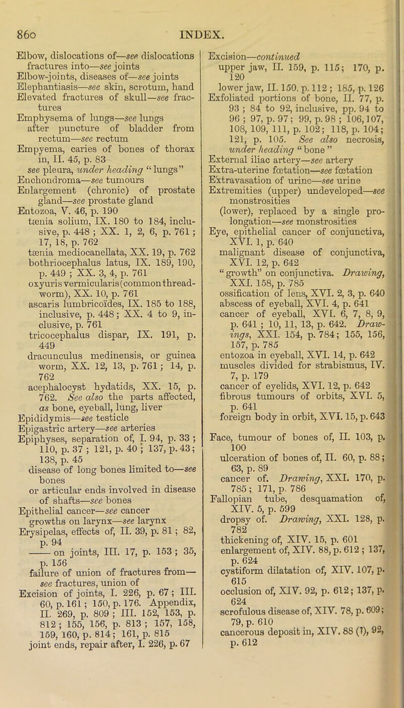 Elbow, dislocations of—sen dislocations fractures into—see joints Elbow-joints, diseases of—see joints Elephantiasis—see skin, scrotum, hand Elevated fractures of skull—see frac- tures Emphysema of lungs—see lungs after puncture of bladder from rectum—see rectum Empyema, caries of bones of thorax in, II. 45, p. 83 see pleura, under heading “lungs” Enchondroma—see tumours Enlargement (chronic) of prostate gland—see prostate gland Entozoa, V. 46, p. 190 tasnia solium, IX. 180 to 184, inclu- sive, p. 448 ; XX. 1, 2, 6, p. 761; 17, 18, p. 762 ta3uia mediocaneUata, XX. 19, p. 762 bothriocephalus latus, IX. 189, 190, p. 449 ; XX. 3, 4, p. 761 oxyuris vermicularis(common thread- worm), XX. 10, p. 761 ascaris lumbricoides, IX. 185 to 188, inclusive, p. 448; XX. 4 to 9, in- clusive, p. 761 tricocephalus dispar, IX. 191, p. 449 dracunculus medinensis, or guinea worm, XX. 12, 13, p. 761; 14, p. 762 acephalocyst hydatids, XX. 15, p. 762. See also the parts affected, as bone, eyeball, lung, liver Epididymis—see testicle Epigastric artery—see arteries Epiphyses, separation of, I. 94, p. 33 ; 110, p. 37 ; 121, p. 40 ; 137, p. 43; 138, p. 45 disease of long bones limited to—see bones or articular ends involved in disease of shafts—see bones Epithelial cancer—see cancer growths on larynx—see larynx Erysipelas, effects of, II. 39, p. 81; 82, p. 94 on joints. III. 17, p. 153; 35, p. 156 failure of union of fractures from— see fractures, union of Excision of joints, I. 226, p. 67; III. 60, p. 161; 150, p. 176. Appendix, II. 269, p. 809 ; III. 152, 153, p. 812 ; 155, 156, p. 813 ; 157, 158, 159, 160, p. 814; 161, p. 815 joint ends, repair after, I. 226, p. 67 Excision—eonlinued \ upper jaw, II. 159, p. 115; 170, p. ' 120 j lower jaw, II. 150. p. 112 ; 185, p. 126 i Exfoliated portions of bone, II. 77, p. ; 93 ; 84 to 92, inclusive, pp. 94 to i 96 ; 97, p. 97; 99, p. 98 ; 106,107, , 108, 109, 111, p. 102; 118, p. 104; 121, p. 105. See also necrosis, under heading “ bone ” ! External iliac artery—see artery | Extra-uterine foetation—see fetation j Extravasation of urine—see urine ^ Extremities (upper) undeveloped—see monstrosities (lower), replaced by a single pro- longation—see monstrosities Eye, epithelial cancer of conjunctiva, XVI. 1, p. 640 malignant disease of conjunctiva, XVI. 12, p. 642 “ growth” on conjunctiva. Drawing, XXL 158, p. 785 ossification of lens, XVI. 2, 3, p. 640 abscess of eyeball, XVI. 4, p. 641 cancer of eyeball, XVI. 6, 7, 8, 9, p. 641 ; 10, 11, 13, p. 642. Draw- ings, XXL 154, p. 784; 155, 156, 157, p. 785 entozoa in eyeball, XVI. 14, p. 642 muscles divided for strabismus, IV. 7, p. 179 cancer of eyelids, XVI. 12, p. 642 fibrous tumours of orbits, XVI. 5, p. 641 foreign body in orbit, XVI. 15, p. 643 Face, tumour of bones of, II. 103, p. 100 ulceration of bones of, II. 60, p. 88; 63, p. 89 cancer of. Drawing, XXI. 170, p. 785; 171, p. 786 Fallopian tube, desquamation of, XIV. 5, p. 599 dropsy of. Drawing, XXI. 128, p. 782 thickening of, XIV. 15, p. 601 enlargement of, XIV. 88, p. 612 ; 137, p. 624 oystiform dilatation of, XIV. 107, p* 615 occlusion of, XIV. 92, p. 612; 137, p. 624 scrofulous disease of, XIV. 78, p. 609; 79, p. 610 cancerous deposit in, XIV. 88 (7), 92, p. 612