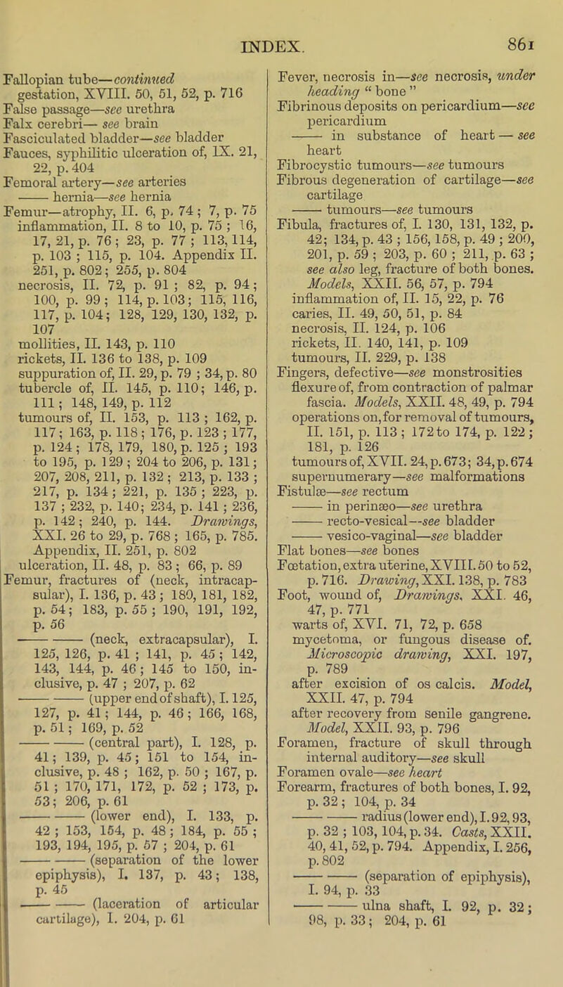 Fallopiaa tube—continued gestation, XVIII. 50, 51, 52, p. 716 False passage—see urethra Falx cerebri— see brain Fasciculated bladder—see bladder Fauces, syphilitic ulceration of, IX. 21, 22, p. 404 Femor^ aidery—see arteries hernia—see hernia Femur—atrophy, II. 6, p. 74 ; 7, p. 75 inflammation, II. 8 to 10, p. 75 ; 16, 17, 21, p. 76; 23, p. 77; 113,114, p. 103 ; 115, p. 104. Appendix II. 251, p. 802; 255, p. 804 necrosis, II. 72, p. 91 ; 82, p. 94; 100, p. 99; 114, p. 103; 115, 116, 117, p. 104; 128, 129, 130, 132, p. 107 mollities, II. 143, p. 110 rickets, II. 136 to 138, p. 109 suppuration of, II. 29, p. 79 ; 34, p. 80 tubercle of, II. 145, p. 110; 146, p. Ill; 148, 149, p. 112 tumours of, II. 153, p. 113 ; 162, p. 117; 163, p. 118; 176, p. 123 ; 177, p. 124 ; 178, 179, 180, p. 125 ; 193 to 195, p. 129 ; 204 to 206, p. 131; 207, 208, 211, p. 132 ; 213, p. 133 ; 217, p. 134; 221, p. 135 ; 223, p. 137 ; 232, p. 140; 234, p. 141; 236, p. 142; 240, p. 144. Drawings, XXI. 26 to 29, p. 768 ; 165, p. 785. Appendix, II. 251, p. 802 ulceration, II. 48, p. 83 ; 66, p. 89 Femur, fractures of (neck, intracap- sular), I. 136, p. 43; 180, 181, 182, p. 54; 183, p. 55; 190, 191, 192, p. 56 (neck, extracapsular), I. 125, 126, p. 41 ; 141, p. 45; 142, 143, 144, p. 46; 145 to 150, in- clusive, p. 47 ; 207, p. 62 (upper end of shaft), 1.125, 127, p. 41; 144, p. 46; 166, 168, p. 51; 169, p. 52 (central part), I. 128, p. 41; 139, p. 45; 151 to 154, in- clusive, p. 48 ; 162, p. 50 ; 167, p. 51 ; 170, 171, 172, p. 52 ; 173, p. 53; 206, p. 61 (lower end), I. 133, p. 42 ; 153, 164, p. 48; 184, p. 55 ; 193, 194, 195, p. 57 ; 204, p. 61 (separation of the lower epiphysis), I. 137, p. 43; 138, p. 45 (laceration of articular cartilage), 1. 204, p. 61 Fever, necrosis in—see necrosis, under heading “ bone ” Fibrinous deposits on pericardium—see pericardium in substance of heart — see heart Fibrocystic tumours—see tumours Fibrous degeneration of cartilage—see cartilage tumours—see tumours Fibula, fractures of, I. 130, 131, 132, p. 42; 134, p. 43 ; 156,168, p. 49 ; 200, 201, p. 59 ; 203, p. 60 ; 211, ,p. 63 ; see also leg, fracture of both bones. Models, XXII. 56, 57, p. 794 inflammation of, II. 15, 22, p. 76 caries, II. 49, 50, 51, p. 84 necrosis, II. 124, p. 106 rickets, II. 140, 141, p. 109 tumours, II. 229, p. 138 Fingers, defective—see monstrosities flexure of, from contraction of palmar fascia. Models, XXII. 48, 49, p. 794 operations on, for removal of tumours, II. 151, p. 113 ; 172 to 174, p. 122 ; 181, p. 126 tumours of, XYII. 24, p. 673; 34, p. 674 supernumerary—see malformations Fistulte—see rectum in perinseo—see urethra recto-vesical—see bladder vesico-vaginal—see bladder Flat bones—see bones Fcetation, extra uterine, XYII 1.50 to 62, p. 716. Drawing, XXI. 138, p. 783 Foot, wound of. Drawings, XXI. 46, 47, p. 771 warts of, XVI. 71, 72, p. 658 mycetoma, or fungous disease of. Microscopic drawing, XXI. 197, p. 789 after excision of os calcis. Model, XXII. 47, p. 794 after recovery from senile gangrene. Model, XXII. 93, p. 796 Foramen, fracture of skull through internal auditory—see skull Foramen ovale—see heart Forearm, fractures of both bones, I. 92, p. 32 ; 104, p. 34 radius (lower end), 1.92,93, p. 32 ; 103,104, p. 34. Casts, XXII. 40, 41, 52, p. 794. Appendix, 1.256, p. 802 (separation of epiphysis), I. 94, p. 33 ulna shaft, I. 92, p. 32; 98, p. 33; 204, p. 61