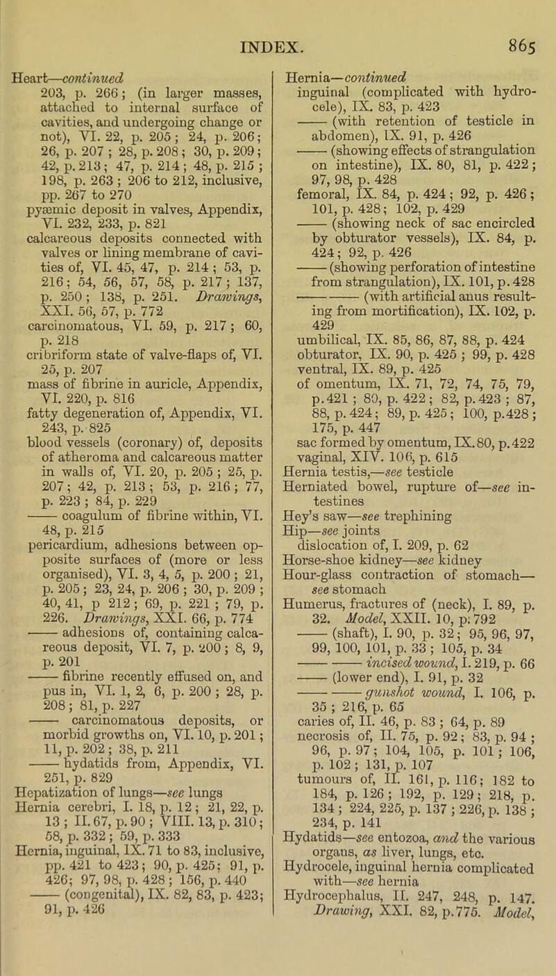 Heart—continued 203, p. 266; (in larger masses, attached to internal surface of cavities, and undergoing change or not), VI. 22, p. 205; 24, p. 206; 26, p. 207 ; 28, p. 208; 30, p. 209 ; 42, p. 213; 47, p. 214 ; 48, p. 215 ; 198, p. 263 ; 206 to 212, inclusive, pp. 267 to 270 pjEemic deposit in valves, Appendix, VI. 232, 233, p. 821 calcareous deposits connected with valves or lining membrane of cavi- ties of, VI. 45, 47, p. 214; 53, p. 216; 54, 56, 57, 58, p. 217; 137, p. 250 ; 138, p. 251. Drawings^ XXI. 56, 57, p. 772 carcinomatous, VI. 59, p. 217; 60, p. 218 cribriform state of valve-flaps of, VI. 25, p. 207 mass of fibrine in amide. Appendix, VI. 220, p. 816 fatty degeneration of. Appendix, VI. 243, p. 825 blood vessels (coronary) of, deposits of atheroma and calcareous matter in walls of, VI. 20, p. 205 ; 25, p. 207; 42, p. 213 ; 53, p. 216; 77, p. 223 ; 84, p. 229 coagulum of fibrine within, VI. 48, p. 215 pericardium, adhesions between op- posite surfaces of (more or less organised), VI. 3, 4, 5, p. 200 ; 21, p. 205; 23, 24, p. 206 ; 30, p. 209 ; 40, 41, p 212 ; 69, p. 221 ; 79, p. 226. Drawings, XXI. 66, p. 774 adhesions of, containing calca- reous deposit, VI. 7, p. 2OO; 8, 9, p. 201 fibrine recently effused on, and 13US in, VI. 1, 2, 6, p. 200 ; 28, p. 208 ; 81, p. 227 carcinomatous deposits, or morbid growths on, VI. 10, p. 201; 11, p. 202; 38, p. 211 %dati(ls from, Appendix, VI. 251, p. 829 Hepatization of lungs—see lungs Hernia cerebri, I. 18, p. 12; 21, 22, p. 13 ; II. 67, p. 90 ; VIII. 13, p. 310; 58, p. 332; 59, p. 333 Hernia, inguinal, IX. 71 to 83, inclusive, pp. 421 to 423; 90, p. 425; 91, p. 426; 97, 98, p. 428 ; 156, p^ 440 (congenital), IX. 82, 83, p. 423; 91, p. 426 Hernia—continued inguinal (complicated with hydro- cele), IX. 83, p. 423 (with retention of testicle in abdomen), IX. 91, p. 426 (showing effects of strangulation on intestine), IX. 80, 81, p. 422; 97, 98, p. 428 femoral, IX. 84, p. 424 ; 92, p. 426 ; 101, p. 428; 102, p. 429 (showing neck of sac encircled by obturator vessels), IX. 84, p. 424; 92, p. 426 (showing perforation of intestine from strangulation), IX. 101, p. 428 (with artificial anus result- ing from mortification), IX. 102, p. 429 umbilical, IX. 85, 86, 87, 88, p. 424 obturator, IX. 90, p. 425 ; 99, p. 428 ventral, IX. 89, p. 425 of omentum, IX. 71, 72, 74, 75, 79, p.421 ; 80, p. 422 ; 82, p. 423 ; 87, 88, p. 424 ; 89, p. 425; 100, p.428 ; 175, p. 447 sac formed by omentum, IX. 80, p.422 vaginal, XIV. 106, p. 615 Hernia testis,—see testicle Herniated bowel, rupture of—see in- testines Key’s saw—see trephining Hip—see joints dislocation of, I. 209, p. 62 Horse-shoe kidney—see kidney Hour-glass contraction of stomach— see stomach Humerus, fractures of (neck), I. 89, p. 32. Model, XXII. 10, p; 792 (shaft), I. 90, p. 32; 95, 96, 97, 99, 100, 101, p. 33 ; 105, p. 34 incised wound, 1.219, p. 66 (lower end), I. 91, p. 32 gunshot wound, I. 106, p. 35 ; 216, p. 65 caries of, II. 46, p. 83 ; 64, p. 89 necrosis of, II. 75, p. 92; 83, p. 94 ; 96, p. 97; 104, 105, p. 101; 106, p. 102 ; 131, p. 107 tumours of, II. 161, p. 116; 182 to 184, p. 126; 192, p. 129; 218, p. 134; 224, 225, p. 137 ; 226, p. 138 ; 234, p. 141 Hydatids—see entozoa, and the various organs, as liver, lungs, etc. Hydrocele, inguinal hernia complicated with—see hernia Hydrocephalus, II. 247, 248, p. 147. Drawing, XXL 82, p. 775. Model,