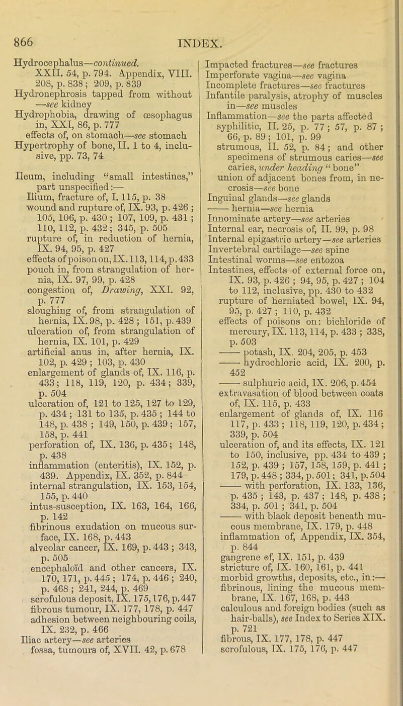 Hydrocephalus—continued. XXII. 54, p. 794. A.ppendix, VIII. 208, p. 838 ; 209, p. 839 Ilydrouephrosis tapped from without —see kidney Hydrophobia, drawing of oesophagus in, XXI, 86, p. 777 effects of, on stomach—see stomach Hypertrophy of bone, II. 1 to 4, inclu- sive, pp. 73, 74 Ileum, including “small intestines,” part unspecified:— Ilium, fracture of, 1.115, p. 38 wound and rupture of, IX. 93, p. 426 ; 105, 106, p. 430; 107, 109, p. 431; 110, 112, p. 432 ; 345, p. 505 rupture of, in reduction of hernia, IX. 94, 95, p. 427 effects ofpoisonon,IX. 113,114, p.433 pouch in, from strangulation of her- nia, IX. 97, 99, p. 428 congestion of. Drawing, XXI. 92, p. 777 sloughing of, from strangulation of hernia, IX. 98, p. 428 ; 151, p. 439 ulceration of, from strangulation of hernia, IX. 101, p. 429 artificial anus in, after hernia, IX. 102, p. 429 ; 103, p. 430 enlargement of glands of, IX. 116, p. 433; 118, 119, 120, p. 434; 339, p. 504 ulceration of, 121 to 125, 127 to 129, p. 434 ; 131 to 135, p.435 ; 144 to 148, p. 438 ; 149, 150, p. 439 ; 157, 158, p. 441 perforation of, IX. 136, p. 435; 148, p. 438 inflammation (enteritis), IX. 152, p. 439. Appendix, IX. 352, p. 844 internal strangulation, IX. 153, 154, 155, p. 440 intus-susception, IX. 163, 164, 166, p. 142 fibrinous exudation on mucous sur- face, IX. 168, p. 443 alveolar cancer, IX. 169, p. 443 ; 343, p. 505 encephaloid and other cancel’s, IX. 170,171, p. 445 ; 174, p. 446 ; 240, p. 468 ; 241, 244, p. 469 scrofulous deposit, IX. 175,176, p. 447 fibrous tumour, IX. 177, 178, p. 447 adhesion between neighbouring coils, IX. 232, p. 466 Iliac artery—see arteries fossa, tumours of, XVII. 42, p. 678 Impacted fractures—see fractures Imperforate vagina—see vagina Ineomplete fractures—sec fractures Infantile paralysis, atrophy of muscles in—see muscles Inflammation—see the parts affected syphilitic, II. 25, p. 77; 57, p. 87 ; 66, p. 89 ; 101, p. 99 strumous, II. 52, p. 84; and other specimens of strumous caries—see caries, under lieoAing “ bone” union of adjacent bones from, in ne- crosis—see bone Inguinal glands—see glands hernia—see hernia Innominate artery—.<tee arteries Internal ear, necrosis of, II. 99, p. 98 Internal epigastric artery—see arteries Invertebral cartilage—see spine Intestinal worms—see entozoa Intestines, effects of external force on, IX. 93, p. 426 ; 94, 95, p. 427 ; 104 to 112, inclusive, pp. 430 to 432 rupture of herniated bowel, IX. 94, 95, p. 4-27 ; 110, p. 432 effects of poisons on; bichloride of mercury, IX. 113,114, p. 433 ; 338, p. 503 potash, IX. 204, 205, p. 453 hydrochloric acid, IX. 200, p. 452 sulphuric acid, IX. 206, p. 454 extravasation of blood between coats of, IX. 115, p. 433 enlargement of glands of, IX. 116 117, p. 433 ; 118, 119, 120, p. 434; 339, p. 504 ulceration of, and its effects, IX. 121 to 160, inclusive, pp. 434 to 439 ; 152, p. 439 ; 157, 158, 159, p. 441 ; 179, p. 448 ; 334, p. 501; 341, p. 504 with perforation, IX. 133, 136, p. 435 ; 143, p. 437 ; 148, p. 438 ; 334, p. 501 ; 341, p. 504 with black deposit beneath mu- cous membrane, IX. 179, p. 448 inflammation of, Appendix, IX. 354, p. 844 gangrene ©f, IX. 151, p. 439 stricture of, IX. 160,161, p. 441 morbid growths, deposits, etc., in:— fibrinous, lining the mucous mem- brane, IX. 167, 168, p. 443 calculous and foreign bodies (such as hair-balls), see Index to Series XIX. 13. 721 fibrous, IX. 177, 178, p. 447 scrofulous, IX. 175, 176, p. 447