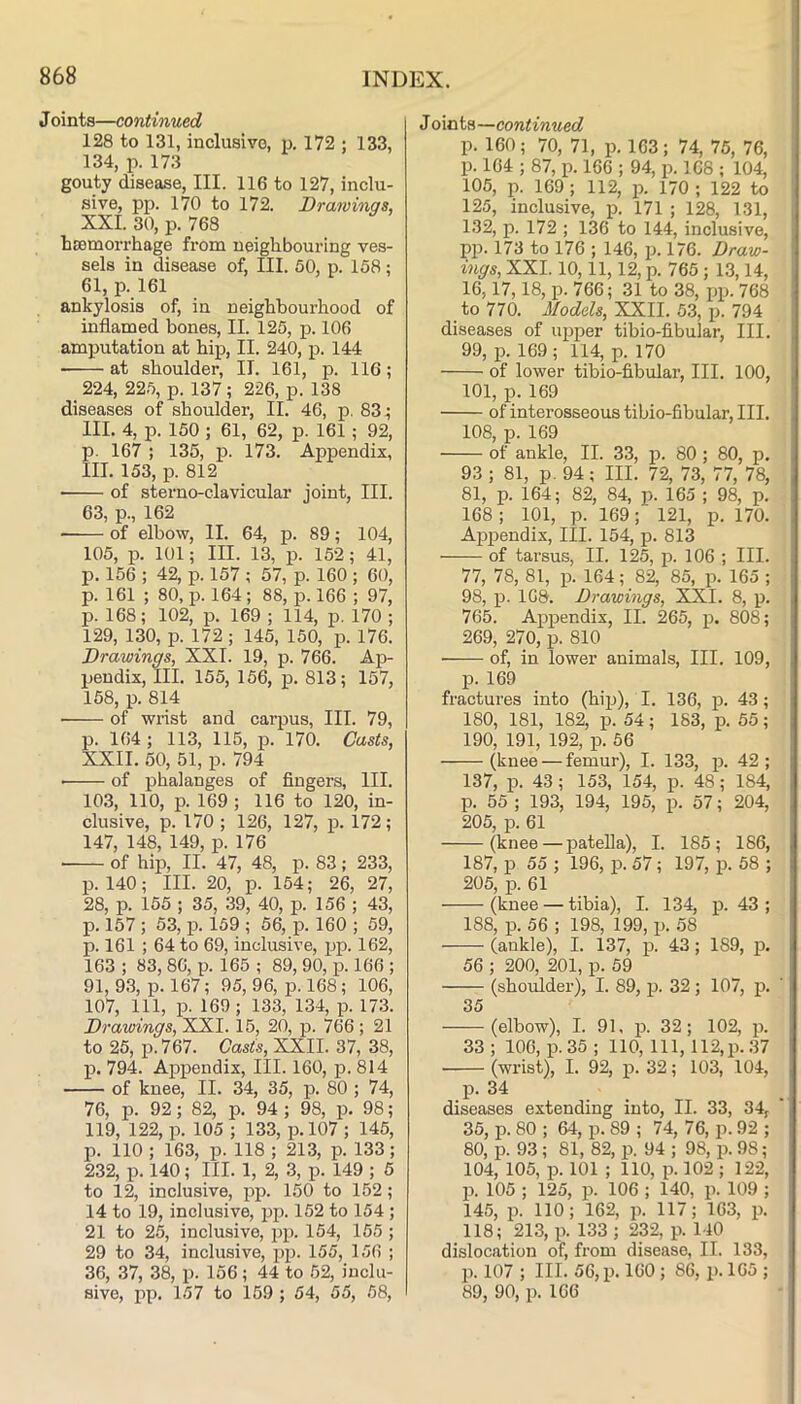 J oints—continued 128 to 131, inclusive, p. 172 ; 133, 134, p. 173 gouty disease, III. 116 to 127, inclu- sive, pp. 170 to 172. Drawings, XXL 30, p. 768 hcBmorrhage from neighbouring ves- sels in disease of. III. 60, p. 158; 61, p. 161 ankylosis of, in neighbourhood of inflamed bones, II. 125, p. 106 amputation at hip, II. 240, p. 144 at shoulder, II. 161, p. 116; _ 224, 225, p. 137 ; 226, p. 138 diseases of shoulder, II. 46, p. 83 5 III. 4, p. 150 ; 61, 62, p. 161 ; 92, p. 167 ; 135, p. 173. Appendix, III. 153, p. 812 of sterno-clavicular joint, III. 63, p., 162 ■ of elbow, II. 64, p. 89; 104, 105, p. 101; III. 13, p. 152; 41, p. 156 ; 42, p. 157 ; 57, p. 160 ; 60, p. 161 ; 80, p. 164; 88, p. 166 ; 97, p. 168; 102, p. 169 ; 114, p. 170 ; 129, 130, p. 172 ; 145, 150, p. 176. Drawings, XXL 19, p. 766. Ap- pendix, III. 155, 156, p. 813; 157, 158, p. 814 • of wrist and carpus. III. 79, p. 164; 113, 115, p. 170. Casts, XXII. 50, 51, p. 794 of phalanges of fingers. III. 10.3, 110, p. 169 ; 116 to 120, in- clusive, p. 170 ; 126, 127, p. 172; 147, 148, 149, p. 176 of hip, II. 47, 48, p. 83; 233, p. 140; III. 20, p. 154; 26, 27, 28, p. 155 ; 35, 39, 40, p. 156 ; 43, p. 157 ; 53, p. 159 ; 56, p. 160 ; 59, p. 161 ; 64 to 69, inclusive, pp. 162, 163 ; 83, 86, p. 165 ; 89, 90, p. 166 ; 91, 9.3, p. 167; 95, 96, p. 168; 106, 107, 111, p. 169; 133, 134, p. 173. Drawings, XXI. 15, 20, p. 766 ; 21 to 25, p. 767. Casts, XXII. 37, 38, p. 794. Appendix, III. 160, p. 814 of knee, II. 34, 35, p. 80 ; 74, 76, p. 92; 82, p. 94 ; 98, p. 98; 119, 122, p. 105 ; 133, p.l07 ; 145, p. 110 ; 163, p. 118 ; 213, p. 133; 232, p. 140; III. 1, 2, 3, p. 149 ; 5 to 12, inclusive, 150 to 152; 14 to 19, inclusive, pp. 152 to 154; 21 to 25, inclusive, pp. 154, 155 ; 29 to 34, inclusive, pp. 155, 156 ; 36, 37, 38, p. 156; 44 to 62, inclu- sive, pp. 157 to 159 ; 54, 55, 58, J oints—continued p. 160; 70, 71, p. 163; 74, 75, 76, p. 164 ; 87, p. 166 ; 94, p. 168 ; 104, 105, p. 169 ; 112, p. 170 ; 122 to 125, inclusive, j). 171 ; 128, 131, 132, p. 172 ; 136 to 144, inclusive, pp. 173 to 176 ; 146, 2^. 176. Draw- ings, XXI. 10,11,12, p. 765 ; 13,14, 16,17,18, p. 766; 31 to 38, ijp. 768 to 770. Models, XXII. 53, p. 794 diseases of upper tihio-fibular. III. 99, 13. 169 ; 114, p. 170 of lower tibio-fibular. III. 100, 101, p. 169 of interosseous tibio-fibular. III. 108, p. 169 of ankle, II. 33, p. 80; 80, p. 93 ; 81, p. 94; III. 72, 73, 77, 78, 81, p. 164; 82, 84, p. 165 ; 98, p. 168 ; 101, p. 169; 121, p. 170. Ap23endix, III. 154, id. 813 of tarsus, II. 125, p. 106 ; III. 77, 78, 81, 23. 164; 82, 85, 2>. 165 ; 98, 23- 168. Drawings, XXI. 8, p. 765. A2323endix, II. 265, 23. 808; 269, 270, p. 810 of, in lower animals. III. 109, 23. 169 fractures into (hi2j), I. 136, 23- 43 ; 180, 181, 182, p. 54; 183, p. 55; 190, 191, 192, p. 56 (knee — femur), I. 133, 23- 42; 137, p. 43 ; 153, 154, p. 48 ; 184, 23. 55 ; 193, 194, 195, p. 57; 204, 205, p. 61 (knee—patella), I. 185; 186, 187, 23 55 ; 196, p. 57; 197, 23. 58 ; 205, p. 61 (knee — tibia), I. 134, 2>. 43 ; 188, p. 56 ; 198, 199, p. 58 (ankle), I. 137, 23- 43; 189, p. 56 ; 200, 201, p. 59 (shoulder), I. 89, p. 32; 107, 23. 35 (elbow), I. 91, 23. 32; 102, 23. 33 ; 100, 23.35 ; 110, 111, 112,23.37 (wrist), I. 92, p. 32; 103, 104, 23. 34 diseases extending into, II. 33, 34, 35, p. 80 ; 64, p. 89 ; 74, 76, p. 92 ; 80, p. 93 ; 81, 82, p. 94 ; 98, p. 98; 104, 105, 23. 101 ; 110, 23.102 ; 122, 23. 105 ; 125, p. 106 ; 140, p. 109 ; 145, 23. 110; 162, 23. 117; 163, 23. 118; 213, 23. 133 ; 232, p. 140 dislocation of, fi’om disease, II. 133, 23.107 ; III. 56,23.160 ; 86, p. 165 ; 89, 90, p. 166