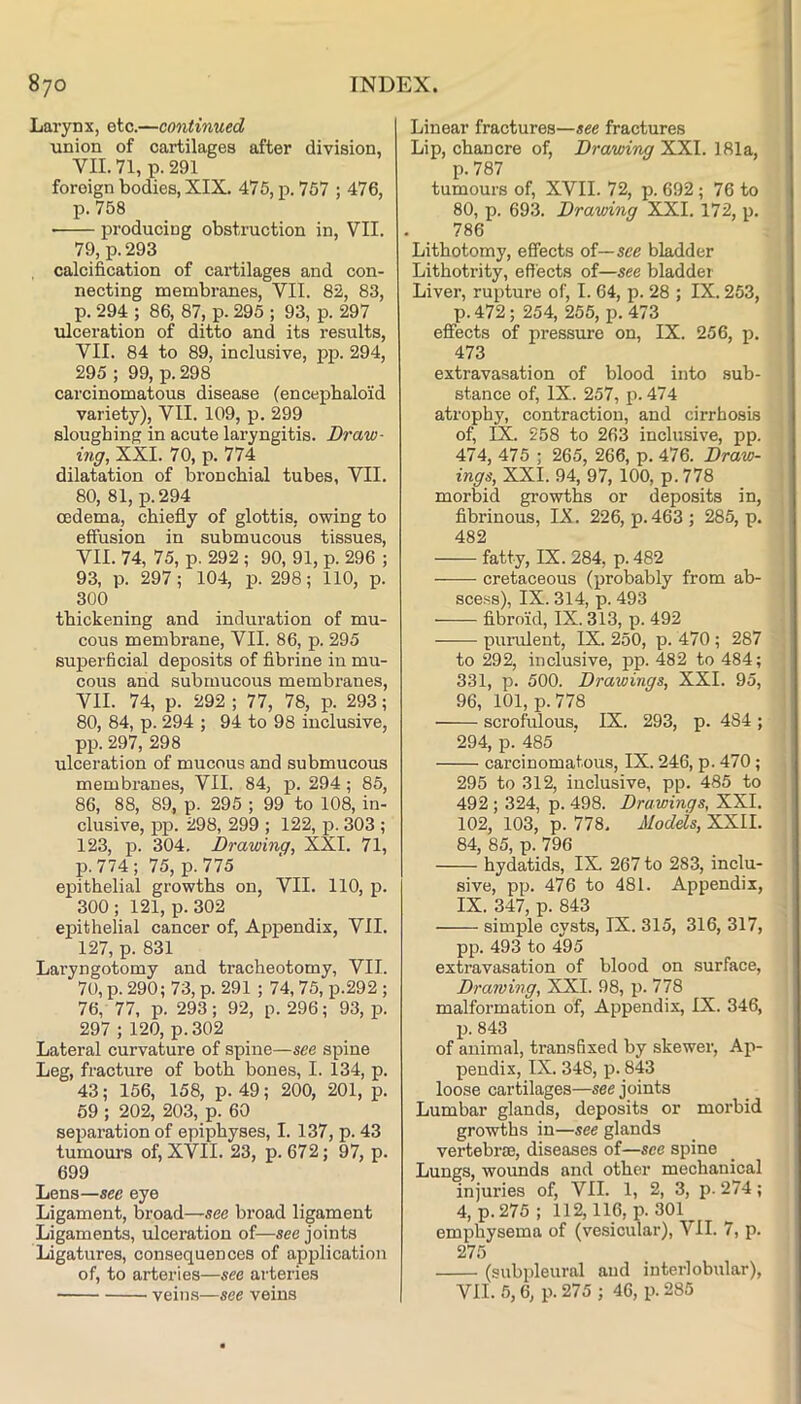 Larynx, etc.—continued union of cartilages after division, VII. 71, p. 291 foreign bodies, XIX. 475, p. 757 ; 476, p. 758 • producing obstruction in, VII. 79, p.293 calcification of cartilages and con- necting membranes, VII. 82, 83, p. 294 ; 86, 87, p. 295 ; 93, p. 297 ulceration of ditto and its results, VII. 84 to 89, inclusive, pp. 294, 295 ; 99, p. 298 carcinomatous disease (encepbaloid variety), VII. 109, p. 299 sloughing in acute laryngitis. Draw- mg, XXI. 70, p. 774 dilatation of bronchial tubes, VII. 80, 81, p.294 oedema, chiefly of glottis, owing to effusion in submucous tissues, VII. 74, 75, p. 292 ; 90, 91, p. 296 ; 93, p. 297; 104, p. 298; 110, p. 300 thickening and induration of mu- cous membrane, VII. 86, p. 295 superficial deposits of fibrine in mu- cous and submucous membranes, VII. 74, p. 292 ; 77, 78, p. 293; 80, 84, p. 294 ; 94 to 98 inclusive, pp. 297, 298 ulceration of mucous and submucous membranes, VII. 84, p. 294; 85, 86, 88, 89, p. 295 ; 99 to 108, in- clusive, pp. 298, 299 ; 122, p. 303 ; 123, p. 304. Drawing, XXI. 71, p. 774; 75, p. 775 epithelial growths on, VII. 110, p. 300 ; 121, p. 302 epithelial cancer of. Appendix, VII. 127, p. 831 Laryngotomy and tracheotomy, VII. 70, p. 290; 73, p. 291 ; 74, 75, p.292 ; 76, 77, p. 293; 92, p. 296; 93, p. 297 ; 120, p. 302 Lateral curvature of spine—see spine Leg, fracture of both bones, I. 134, p. 43; 156, 158, p. 49; 200, 201, p. 59 ; 202, 203, p. 60 separation of epiphyses, I. 137, p. 43 tumours of, XVII. 23, p. 672; 97, p. 699 Lens—see eye Ligament, broad—see broad ligament Ligaments, ulceration of—see joints Ligatures, consequences of application of, to arteries—see arteries veins—see veins Linear fractures—see fractures Lip, chancre of. Drawing XXL 181a, p. 787 tumours of, XVII. 72, p. 692 ; 76 to 80, p. 693. Drawing XXL 172, p. 786 Lithotomy, effects of—see bladder Lithotrity, effects of—see bladder Liver, rupture of, I. 64, p. 28 ; IX. 253, p. 472; 254, 255, p. 473 effects of pressure on, IX. 256, p. 473 extravasation of blood into sub- stance of, IX. 257, p. 474 atrophy, contraction, and cirrhosis of, IX. 258 to 263 inclusive, pp. 474, 475 ; 265, 266, p. 476. Draw- ings, XXL 94, 97, 100, p.778 morbid growths or deposits in, fibrinous, IX. 226, p. 463; 285, p. 482 fatty, IX. 284, p. 482 cretaceous (probably from ab- scess), IX. 314, p. 493 fibroid, IX. 313, p. 492 purulent, IX. 250, p. 470; 287 to 292, inclusive, pp. 482 to 484; 331, p. 500. Drawings, XXL 95, 96, 101, p.778 scrofulous, IX. 293, p. 484 ; 294, p. 485 carcinomatous, IX. 246, p. 470; 295 to 312, inclusive, pp. 485 to 492 ; 324, p. 498. Drawings, XXI. 102, 103, p. 778. Models, XXII. 84, 85, p. 796 hydatids, IX 267 to 283, inclu- sive, pp. 476 to 481. Appendix, IX. 347, p. 843 simple cysts, IX. 315, 316, 317, pp. 493 to 495 extravasation of blood on surface. Drawing, XXL 98, p. 778 malformation of. Appendix, IX. 346, p. 843 of animal, transfixed by skewer. Ap- pendix, IX. 348, p. 843 loose cartilages—see joints Lumbar glands, deposits or morbid growths in—see glands vertebrae, diseases of—see spine Lungs, wounds and other mechanical injuries of, VII. 1, 2, 3, p. 274; 4, p.275; 112,116, p. 301 emphysema of (vesicular), VII. 7, p. 275 (subpleural and interlobular), VII. 5,6, p. 275 ; 46, p. 285