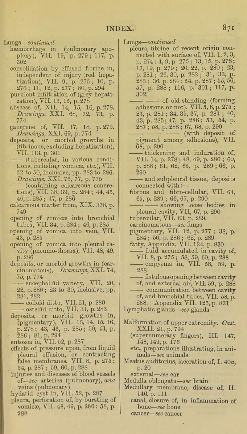 Lungs—continued hcemorrhage in (pulmonary apo- plexy), VII. 19, p. 279 ; 117, p. 302 consolidation by eflfused fibrine in, independent of injury (red hepa- tization), VII. 9, p. 275; 10, p. 276; 11, 12, p. 277; 80, p. 294 purulent infiltration of (grey hepati- zation), VII. 13, 15, p.278 abscess of, XII. 14, 15, 16, p. 278. Drawings, XXI. 68, 72, 73, p. 774 gangrene of, VII. 17, 18, p. 279. Drawings, XXL 69, p. 774 deposits, or morbid growths in (fibrinous, excluding hepatization), VII. 113, p. 301 (tubercular, in various condi- tions, including vomicae, etc.), VII. 32 to 50, inclusive, pp. 283 to 286. Drawings, XXL 76, 77, p. 775 (containing calcareous concre- tions), VII. 38, 39, p. 284; 44, 45, 46, p. 285 ; 47, p. 286 calcareous matter from, XIX. 378, p. 749 opening of vomicae into bronchial tubes, VII. 34, p. 284 ; 46, p. 285 opening of vomica into vein, VII. 43, p. 285 opening of vomica into pleural ca- vity (pneumo-thorax), VII. 48, 49, p.286 deposits, or morbid growths in (car- cinomatous), Drawings, XXL 74, 75, p. 774 encephaloid variety, VII. 20, 22, p. 280 ; 23 to 30, inclusive, pp. 281, 282 colloid ditto, VII. 21, p. 280 osteoid ditto, VII. 31, p. 283 deposits, or morbid growths in, (pigmentary), VII. 13, 14, 15, 16, p. 278 ; 43, 46, p. 285 ; 50, 51, p. 286 ; 81, p. 294 entozoa in, VII. 52, p. 287 effects of pressure upon, from liquid pleural effusion, or contracting false membranes, VII. 8, p. 275; 54, p. 287 ; 59, 60, p. 288 injuries and diseases of blood vessels of—see arteries (pulmonary), and veins (pulmonary) hydatid cyst in, VII. 52, p. 287 pleura, perforation of, by bursting of vomicae, VII. 48, 49, x>. 286: 58, jd. 288 Lungs—continued pleura, fibrine of recent origin con- nected with surface of, VII. 1, 2, 3, p. 274 ; 4, 9, p. 275 ; 13,15, p. 278; 17, 19, p. 279 ; 20, 22, p. 280 ; 23, p. 281 ; 26, 30, p. 282 ; 31, 33, p. 283 ; 36, p. 284 ; 54, p. 287 ; 55,56, 57, p. 288 ; 116, p. 301; 117, p. 302. of old standing (forming adhesions or not), VII. 5, 6, p. 275 ; 23, p. 281 ; 34, 35, 37, p. 284 ; 40, 43, p. 285; 47, p. 286 ; 53, 54, p. 287 ; 58, p. 288 ; 67, 68, p. 290 (with deposit of pigment among adhesions), VII. 68, p. 290 thickening and induration of, VII. 14, p. 278 ; 48, 49, p. 286 ; 60, p. 288; 61, 62, 65, p. 289 ; 66, p. 290 and subpleural tissue, deposits connected with: — fibrous and fibro-cellular, VII. 64, 65, p. 289 ; 66, 67, p. 290 showing loose bodies in pleural cavity, VII, 67, p. 290 tubercular, VII. 63, p. 289. carcinomatous—see lungs pigmentary, VII. 12, p. 277 ; 38, p. 284 ; 50, p. 286 ; 62, p. 289 fatty. Appendix, VII. 124, p. 830 fluid accumulated in cavity of, VII. 8, p. 275 ; 58, 59, 60, p. 288 empyema in, VII. 58, 59, p. 288 fistulous opening bet ween cavity of, and external air, VII. 59, p. 288 communication between cavity of, and bronchial tubes, VII. 58, p. 288. Appendix VII. 125, p. 831 Lymphatic glands—see glands Malformation of upper extremity. Cast, XXII. 21, p. 794 (supernumerary fingers). III. 147, 148,149, p. 176 etc., preparations illustrating, in ani- mals—see animals Meatus auditorius, laceration of, I. 40a, p. 20 external—see ear Medulla oblongata—see brain Medullary membrane, disease of, II. 146, p. Ill canal, closure of, in inflammation of bone—see bone cancer—see cancer