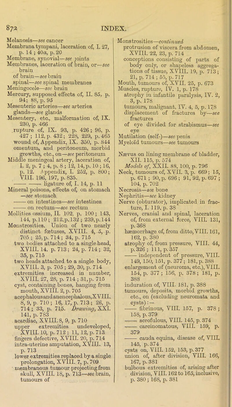 Melanosis—see cancer Membrana tympani, laceration of, I. 27, p. 14 ; 40a, p. 20 Membrane, synovial—see joints Membranes, laceration of brain, or—see brain of brain—see brain spinal—see spinal membranes Meningocele—see brain Mercury, supposed effects of, II. 85, p. 94; 88, p. 95 Mesenteric arteries—see arteries glands—see glands Mesentery, etc., malformation of, IX. 230, p. 466 rupture of, IX. 93, p. 426; 96, p. 427; 112, p. 432; 228, 229, p.465 wound of. Appendix, IX. 350, p. 844 omentum, and peritoneum, morbid growths, etc,, on—see peritoneum Middle meningeal artery, laceration of, I. 2, p. 7 ; 4, p. 8 ; 12, 14, p. 10 ; 16, p. 12. -Appendix, I. 252, p. 800; VIII. 196, 197, p. 835. ligature of, I. 14, p. 11 Mineral poisons, effects of, on stomach —see stomach on intestines—see intestines — on rectum—see rectum Mollities ossium, II. 102, p. 100; 143, 144, p.llO; 212.p.l32; 239,p.l44 Monstrosities. Union of two nearly distinct foetuses, XVIII. 4, 5, p. 705 ; 25, p. 714; 34, p. 715 two bodies attached to a single head, XVIII. 14. p. 713; 24, p. 714 ; 32, 35, p. 715 two heads attached to a single body, XVIII. 3, p. 705 ; 29, 30, p. 714 extremities increased in number, XVIII. 27, 28, p. 714 ; 31,p. 715 cyst, containing bones, hanging from mouth, XVIII. 2, p. 705 acephalous and anencephalous,XVIII. 8, 9, p. 710 ; 16, 17, p. 713 ; 26, p. 714 ; 33, p. 715. Drawing, XiXI. 141, p. 783 acardiac, XVIII. 8, 9, p. 710 upper extremities undeveloped, XVIII. 10, p. 712 : 11, 12, p. 713 fingers defective, XVIII. 20, p. 714 intra-uterine amputation, XVIII. 13, p. 713 lower extremities I’eplaced by a single prolongation, XVIII. 7, p. 709 membranous tumour projecting from skull, XVIII. 18, p. 713—see brain, tumours of Monstrosities—continued protrusion of viscera from abdomen, XVIII. 22, 23, p. 714 conceptions consisting of parts of body only, or shapeless aggrega- tions of tissue, XVIII. 19, p. 713; 21, p. 714 ; 55, p. 717 Mouth, tumours of, XVII. 25, p. 673 Muscles, rupture, IV. 1, p. 178 atrophy in infantile paralysis, IV. 2, 3, p. 178 tumours, malignant, IV. 4, 5, p. 17.8 displacement of fractures by—see fractures of eye divided for strabismus—see eye Mutilation (self-)—see penis Myeloid tumours—see tumours Naevus on lining membrane of bladder, XII. 115, p. 674 Models of, XXII. 88, 100, p. 796 Neck, tumours of, XVII. 3, p. 669; 15, p. 671 ; 90, p. 696 ; 91, 92, p. 697 ; 104, p. 702 Necrosis—see bone Nephritis—see kidney Nerve (obturator), implicated in frac- ture, I. 119, p. 38 Nerves, cranial and spinal, laceration of, from external force, VIII. 131, p. 368 haemorrhage of, from ditto, VIII. 161, 162, p. 380 atrophy of, from pressure, VIII. 44, p.326; 111, p. 357 independent of pressure, VIII. 149, 150, 151, p. 377; 181, p. 388 enlargement of (neuroma, etc.), VIII. 154, p. 377 ; 156, p. 378; 181, p. 388 induration of, VIII. J 81, p. 388 tumours, deposits, morhid growths, etc., on (excluding neuromata and cysts):— fibrinous, VIII. 157, p. 378 ; 158, p. 379 scrofulous, VIII. 145, p. 374 carcinomatous, VIII. 159, p. 379 cauda equina, disease of, VIIL 145, p.374 cysts on, VIII. 152, 153, p. 377 union of, after division, VIII. 166, 167, p. 381 bulbous extremities of, arising after division, VIII. 162 to 165, inclusive, p. 380 ; 168, p. 381