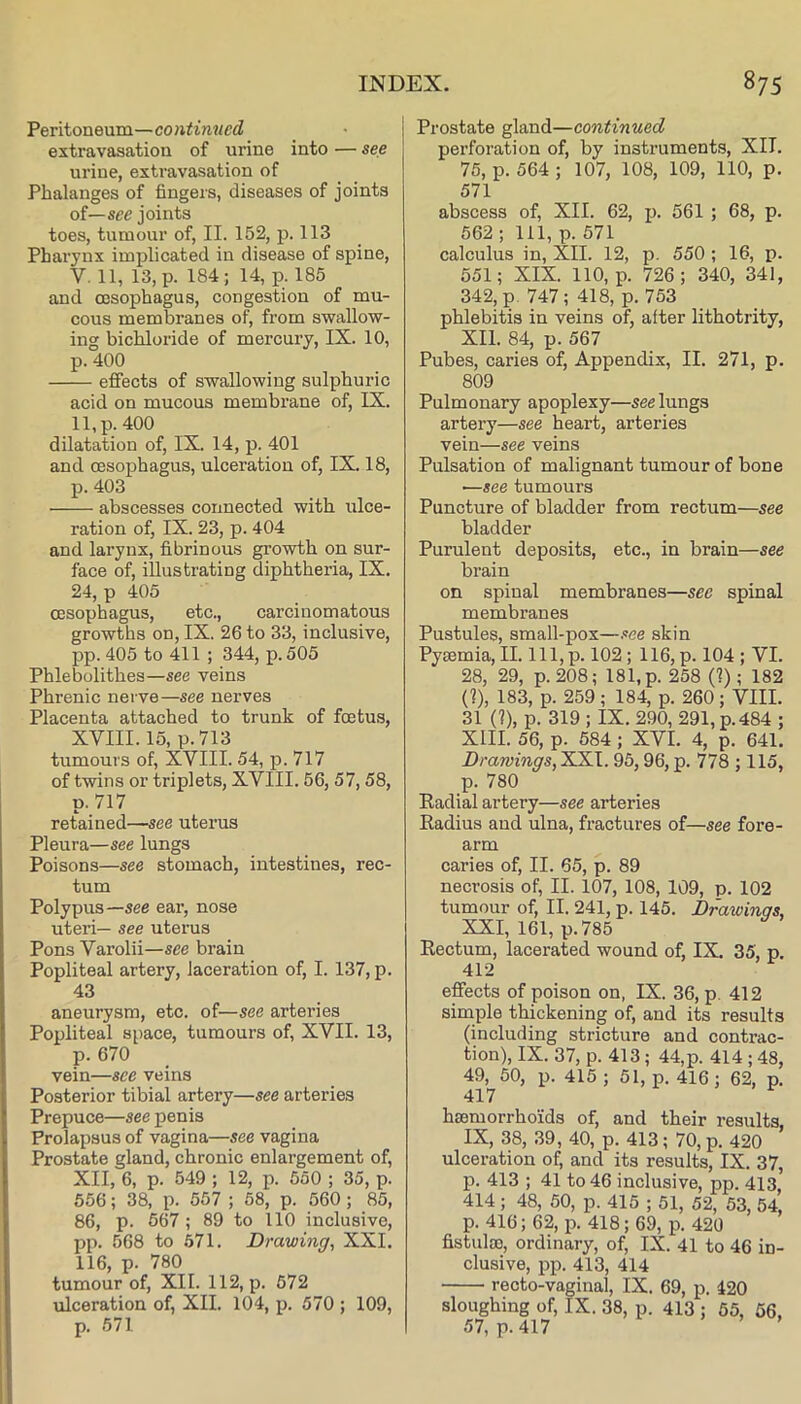 Peritoneum—continued extravasation of urine into — see urine, extravasation of Phalanges of fingers, diseases of joints oi—see joints toes, tumour of, II. 152, p. 113 Pharynx implicated in disease of spine, V. 11, 13, p. 184 ; 14, p. 185 and oesophagus, congestion of mu- cous membranes of, from swallow- ing bichloride of mercury, IX. 10, p. 400 effects of swallowing sulphuric acid on mucous membrane of, IX. 11, p. 400 dilatation of, IX. 14, p. 401 and oesophagus, ulceration of, IX. 18, p. 403 abscesses connected with ulce- ration of, IX. 23, p. 404 and larynx, fibrinous growth on sur- face of, illustrating diphtheria, IX. 24, p 405 oesophagus, etc., carcinomatous growths on, IX. 26 to 33, inclusive, pp.405 to 411 ; 344, p.505 Phlebolithes—see veins Phrenic nerve—see nerves Placenta attached to trunk of foetus, XVIII. 15, p.713 tumours of, XVIII. 54, p. 717 of twins or triplets, XVIII. 56, 57, 58, p. 717 retained—see uterus Pleura—see lungs Poisons—see stomach, intestines, rec- tum Polypus—see ear, nose uteri— see uterus Pons Varolii—see brain Popliteal artery, laceration of, I. 137, p. 43 aneurysm, etc. of—see arteries Popliteal space, tumours of, XVII. 13, p. 670 vein—see veins Posterior tibial artery—see arteries Prepuce—see penis Prolapsus of vagina—see vagina Prostate gland, chronic enlargement of, XII, 6, p. 549 ; 12, p. 550 ; 35, p. 556; 38, p. 557 ; 58, p. 560; 85, 86, p. 567; 89 to 110 inclusive, pp. 568 to .571. Drawing, XXL 116, p. 780 tumour of, XII. 112, p. 572 ulceration of, XII. 104, p. 570 ; 109, p. 571 Prostate gland—continued perforation of, by instruments, XII. 75, p. 564 ; 107, 108, 109, 110, p. 571 abscess of, XII. 62, jj. 561 ; 68, p. 562 ; 111, p. 571 calculus in, XII. 12, p. 550 ; 16, p. 551; XIX. 110, p. 726; 340, 341, 342, p. 747; 418, p. 753 phlebitis in veins of, after lithotrity, XII. 84, p. 567 Pubes, caries of. Appendix, II. 271, p. 809 Pulmonary apoplexy—see lungs artery—see heart, arteries vein—see veins Pulsation of malignant tumour of bone ■—see tumours Puncture of bladder from rectum—see bladder Purulent deposits, etc., in brain—see brain on spinal membranes—see spinal membranes Pustules, small-pox—see skin Pysemia, II. lll,p. 102; 116, p. 104 ; VI. 28, 29, p.208; 181, p. 258 (1); 182 (1), 183, p. 259 ; 184, p. 260; VIII. 31 (?), p. 319 ; IX. 290, 291, p.484 ; XIII. 56, p. 584; XVI. 4, p. 641. Drawings, XXI. 95,96, p. 778 ; 115, p. 780 Kadial artery—see arteries Radius and ulna, fractures of—see fore- arm caries of, II. 65, p. 89 necrosis of, II. 107, 108, 109, p. 102 tumour of, II. 241, p. 145. Drawings, XXI, 161, p.785 Rectum, lacerated wound of, IX. 35, p. 412 effects of poison on, IX. 36, p. 412 simple thickening of, and its results (including stricture and contrac- tion), IX. 37, p. 413 ; 44,p. 414 ; 48, 49, 50, p. 415 ; 51, p. 416; 62, p. 417 haemorrhoids of, and their results, IX, 38, 39, 40, p. 413; 70, p. 420 ulceration of, and its results, IX. 37, p. 413 ; 41 to 46 inclusive, pp. 413* 414 ; 48, 50, p. 415 ; 51, 52, 53, 54, p. 416; 62, p. 418; 69, p. 420 fistulao, ordinary, of, IX. 41 to 46 in- clusive, pp. 413, 414 recto-vaginal, IX. 69, p. 420 sloughing of, IX. 38, p. 413 ; 65, 56. 57, p. 417