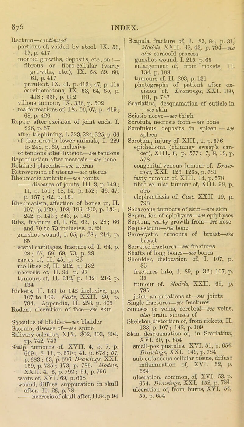 Rect um—continued portions of, voided by stool, IX. 56, 57, p. 417 morbid growths, deposits, etc., on :— fibrous or fibro-cellular (warty growths, etc.), IX. 58, 59, 60, 61, p.417 purulent, IX. 41, p. 413 ; 47, p. 415 carcinomatous, IX. 63, 64, 65, p. 418 ; 336, p. 502 villous tumour, IX. 336, p. 502 malformations of, IX. 66, 67, p. 419; 68, p. 420 Repair after excision of joint ends, I. 2-26, p. 67 after trephining, 1.223,224,225, p. 66 (jf fractures in lower animals, I. 229 to 242, p. 69, inclusive of tendons after division—see tendons Reproduction after necrosis—see bone Retained placenta—see uterus Retroversion of uterus—see uterus Rheumatic arthritis—see joints diseases of joints. III. 3, p. 149; 11, p. 151 ; 12, 14, p. 152 ; 46, 47, p. 157 ; 62, p. 161 Rheumatism, affection of bones in, II. 197, p. 129 ; 198, 199, 200, p. 130 ; 242, p. 145 ; 243, p. 146 Ribs, fracture of, I. 62, 63, p. 28; 66 and 70 to 73 inclusive, p. 29 gunshot wound, I. 65, p. 28 ; 214, p. 65 costal cartilages, fracture of, I. 64, p. 28 ; 67, 68, 69, 73, p. 29 caries of, II. 45, p. 83 mollities of, II. 212, p. 132 necrosis of, II. 94, p. 97 tumours of, II. 212, p. 132; 216, p. 134 Rickets, II. 133 to 142 inclusive, pp. 107 to 109. Casts, XXII. 20, p. 794. Appendix, II. 258, p. 805 Rodent ulceration of face—see skin Sacculus of bladder—see bladder Sacrum, disease of—see spine Salivary calculus, XIX. 302, 303, 304, pp. 742, 743 Scalj^, tumours of, XVII. 4, 5, 7, p. 669; 8, 11, p. 670; 41, p. 678; 57, p. 683 ; 63, p. 686. Drawings, XXI. 159, p. 785 ; 173, p. 786. Models, XXII. 4, 5, p. 792; 91, p. 796 warts of, XVI. 69, p. 658 wound, diffuse suppuration in skull after. II. 26, p. 78 necrosis of skull after, II.84,p.94 Scapula, fracture of, I. 83, 84, p. 31, Models, XXII. 42, 43, p. 794—see also coracoid process gunshot wound, I. 215, p. 65 enlargement of, from rickets, II. 134, p. 109 tumours of, II. 203, p. 131 photographs of patient after ex- cision of. Drawings, XXL 180, 181, p.787 Scarlatina, desquamation of cuticle in —see skin Sciatic nerve—see thigh Scrofula, necrosis from—see bone Scrofulous deposits in spleen — see spleen Scrotum, injury of, XIII., 1, p. 576 epithelioma (chimney sweep’s can- cer), XIII., 6, p. 577; 7, 8, 13, p. 578 congenital venous tumour of. Draw- ings, XXI. 126, 126a, p. 781 fatty tumour of, XIII. 14, p. 578 fibro-cellular tumour of, XIII. 98, p. 595 elephantiasis of. Cast, XXII. 19, p. 793 Sebaceous tumours of skin—see skin Separation of epiphyses—see epiphyses Septum, warty gro^rth from—see nose Sequestrum—see bone Sero-cystic tumours of breast—see breast Serrated fractures—see fractures Shafts of long bones—see bones Shoulder, dislocation of, I. 107, p. 35 fractures into, I. 89, p. 32; 107, p. 35 tumour of. Models, XXII. 69, p. 795 joint, amputations at—see joints Single fractures—see fractures Sinuses or veins, cerebral—see veins, also brain, sinuses of Skeleton, distortion of, from rickets, II. 133, p. 107; 142, p. 109 Skin, desquamation olj in Scarlatina, XVI. 50, p. 654 small-pox pustules, XVI. 51, p. 654. Drawings, XXI. 149, p. 784 sub-cutaneous cellular tissue, diffuse inflammation of, XVI. 62, p. 654 ulceration, common, of, XVI. 53, p. 654. Drawings, XXI. 152, p. 784 ulceration of, from burns, XVI. 54, 55, p. 654