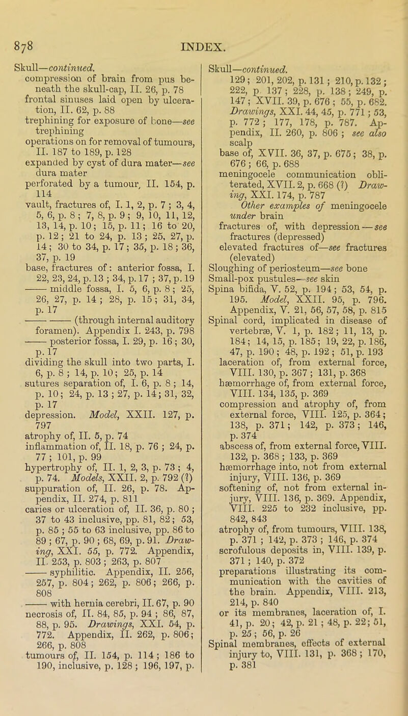 Skull—continued. coiupressioai of brain from pus be- neath the skull-cap, II. 26, p. 78 frontal sinuses laid open by ulcera- tion, II. 62, p. 88 trephining for exposure of bone—see trephining operations on for removal of tumours, II. 187 to 189, p. 128 expanded by cyst of dura mater—see dura mater perforated by a tumour, II. 154, p. 114 vault, fractures of, 1.1, 2, p. 7 ; 3, 4, 5, 6, p. 8; 7, 8, p. 9; 9, 10, 11, 12, 13, 14, p. 10; 15, p. 11; 16 to 20, p. 12; 21 to 24, p. 13; 25, 27, p. 14; 30 to 34, p. 17; 35, p. 18 ; 36, 37, p. 19 base, fractures of: anterior fossa, I. 22, 23, 24, p. 13 ; 34, p. 17 ; 37, p. 19 middle fossa, I. 5, 6, p. 8 ; 25, 26, 27, p. 14 ; 28, p. 15; 31, 34, p. 17 (through internal auditory foramen). Appendix I. 243, p. 798 posterior fossa, I. 29, p. 16; 30, p.l7 dividing the skull into two parts, I. 6, p. 8 ; 14, p. 10; 25, p. 14 sutures separation of, I. 6, p. 8 ; 14, p. 10; 24, p. 13 ; 27, p. 14; 31, 32, p. 17 depression. Model, XXII. 127, p. 797 atrophy of, II. 5, p. 74 inflammation of, II. 18, p. 76 ; 24, p. 77 ; 101, p. 99 hypertrophy of, II. 1, 2, 3, p. 73 ; 4, p. 74. Models, XXII. 2, p. 792 (?) suppuration of, II. 26, p. 78. Ap- pendix, II. 274, p. 811 caries or ulceration of, II. 36, p. 80 ; 37 to 43 inclusive, pp. 81, 82; 53, p. 85 ; 55 to 63 inclusive, pp. 86 to 89 ; 67, p. 90 ; 68, 69, p. 91. Draw- ing, XXI. 55, p. 772. Appendix, II. 253, p. 803 ; 263, p. 807 syphilitic. Appendix, II. 256, 257, p. 804; 262, p. 806; 266, p. 808 with hernia cerebri, II. 67, p. 90 necrosis of, II. 84, 85, p. 94 ; 86, 87, 88, p. 95. Drawings, XXI. 54, p. 772. Appendix, II. 262, p. 806; 266, p. 808 tumours of, II. 154, p. 114; 186 to 190, inclusive, p. 128 ; 196, 197, p. Skull—continued. 129; 201, 202, p. 131 ; 210, p. 132; 222, p. 1.37; 228, p. 138; 249, p. 147 ; XVII. 39, p. 676 ; 55, p. 682. Drawings, XXI. 44, 45, p. 771; 53, p. 772; 177, 178, p. 787. Ap- pendix, II. 260, p. 806 ; see also scalp base of, XVII. 36, 37, p. 675; 38, p. 676 ; 66, p. 688 meningocele communication obli- terated, XVII. 2, p. 668 (?) Draw- ing, XXI. 174, p. 787 Other examples of meningocele under brain fractures of, with depression — see fractures (depressed) elevated fractures of—see fractures (elevated) Sloughing of periosteum—see bone Small-pox pustules—see skin Spina bifida, V. 52, p. 194; 53, 54, p. 195. Model, XXII. 95, p. 796. Appendix, V. 21, 56, 57, 58, p. 815 Spinal cord, imphcated in disease of vertebrae, V. 1, p. 182; 11, 13, p. 184; 14, 15, p. 185; 19, 22, p. 186, 47, p. 190 ; 48, p. 192 ; 51, p. 193 laceration of, from external force, VIII. 130, p. 367 ; 131, p. 368 haemorrhage of, from external force, VIII. 134, 135, p. 369 compression and atrophy of, from external force, VIII. 125, p. 364; 138, p. 371; 142, p. 373; 146, p. 374 abscess of, from external force, VIII. 132, p. .368 ; 133, p. 369 haemorrhage into, not from external injury, VIII. 136, p. 369 softening of, not from external in- jury, VIII. 136, p. 369. Appendix, VIII. 225 to 232 inclusive, pp. 842, 843 atrophy of, from tumours, VIII. 138, p. 371 ; 142, p. 373 ; 146, p. 374 scrofulous deposits in, VIII. 139, p. 371; 140, p. 372 preparations illustrating its com- munication with the cavities of the brain. Appendix, VIII. 213, 214, p. 840 or its membranes, laceration of, I. 41, p. 20; 42, p. 21 ; 48, p. 22; 51, p. 25 ; 56, p. 26 Spinal membranes, effects of external injury to, VIII. 131, p. 368; 170, p. 381