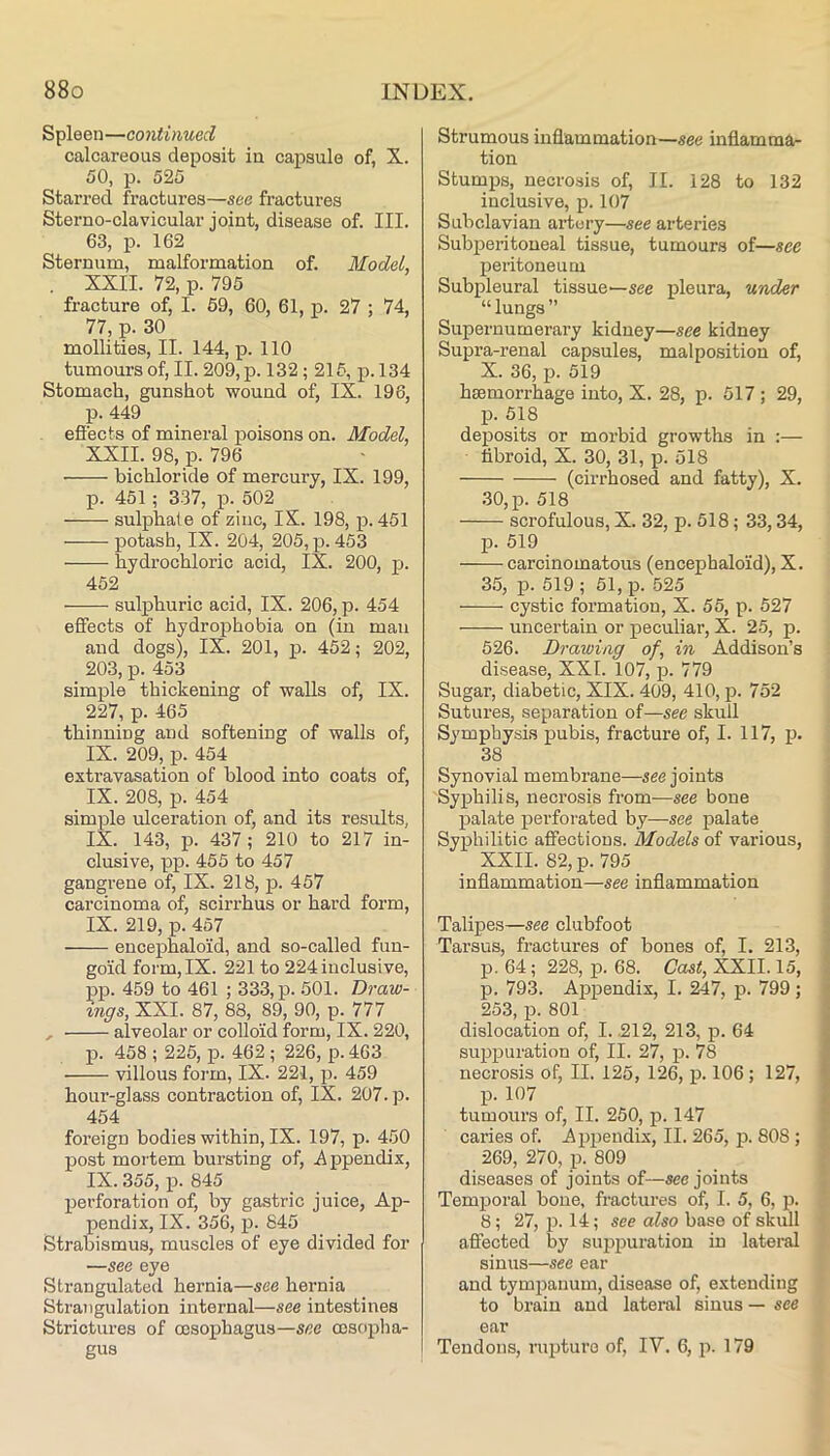 Spleen—continued calcareous deposit in capsule of, X. 50, p. 525 Starred fractures—see fractures Sterno-clavicular joint, disease of. III. 63, p. 162 Sternum, malformation of. Model, XXII. 72, p. 795 fracture of, I. 69, 60, 61, p. 27 ; 74, 77, p. 30 mollities, II. 144, p. 110 tumours of, II. 209, p. 132; 215, p. 134 Stomach, gunshot wound of, IX. 196, p. 449 efiects of mineral poisons on. Model, XXII. 98, p. 796 bichloride of mercury, IX. 199, p. 451; 337, p. 502 sulphate of zinc, IX. 198, p. 451 potash, IX. 204, 205, p. 453 hydrochloric acid, IX. 200, p. 452 sulphuric acid, IX. 206, p. 454 effects of hydrophobia on (in man and dogs), IX. 201, j>- 452; 202, 203, p. 453 simple thickening of walls of, IX. 227, p. 465 thinning and softening of walls of, IX. 209, p. 454 extravasation of blood into coats of, IX. 208, p. 454 simple ulceration of, and its results, IX. 143, p. 437; 210 to 217 in- clusive, pp. 466 to 457 gangrene of, IX. 218, p. 457 carcinoma of, scirrhus or hard form, IX. 219, p. 467 encephaloid, and so-called fun- goid form, IX. 221 to 224 inclusive, pp. 459 to 461 ; 333, p. .501. Draw- ings, XXI. 87, 88, 89, 90, p. 777 alveolar or colloid form, IX. 220, p. 458 ; 225, p. 462 ; 226, p. 463 villous form, IX. 221, p. 459 hour-glass contraction of, IX. 207. p. 454 foreign bodies within, IX. 197, p. 450 post mortem bursting of, iippendix, IX. 355, p. 845 perforation of, by gastric juice, Ap- pendix, IX. 356, p. 645 Strabismus, muscles of eye divided for —see eye Strangulated hernia—see hernia Strangulation internal—see intestines Strictures of oesophagus—see cosciijha- gus Strumous inflammation—see inflamma- tion Stumps, necrosis of, II. 128 to 132 inclusive, p. 107 Subclavian artery—see arteries Subperitoueal tissue, tumours of—see pei-itoueum Subpleural tissue—see pleura, under “lungs” Supernumerary kidney—see kidney Supra-renal capsules, malposition of, X. 36, p. 519 haemorrhage into, X. 28, p. 517 ; 29, p. 518 deposits or morbid growths in :— libroid, X. 30, 31, p. 518 (cirrhosed and fatty), X. 30, p. 518 scrofulous, X. 32, p. 518; 33,34, p. 519 carcinomatous (encephaloid), X. 35, p. 619 ; 51, p. 525 cystic formation, X. 55, p. 527 uncertain or peculiar, X. 25, p. 526. Drawing of, in Addison’s disease, XXL 107, p. 779 Sugar, diabetic, XIX. 409, 410, jd. 752 Sutures, separation of—see skull Symphysis pubis, fracture of, I. 117, p. 38 Synovial membrane—see joints Syphilis, necrosis from—see bone palate pei-foi'ated by—see palate Syphilitic affections. Models of various, XXII. 82, p. 795 inflammation—see inflammation Talipes—see clubfoot Tarsus, fractures of bones of, I. 213, p. 64; 228, p. 68. Cast, XXII. 15, p. 793. Aje^iendix, I. 247, p. 799; ' 253, p. 801 : dislocation of, I. .212, 213, p. 64 ^ suppuration of, II. 27, p. 78 i necrosis of, II. 125, 126, p. 106; 127, ^ p. 107 tumours of, II. 250, p. 147 caries of. Apjeendix, II. 265, p. 808 ; 269, 270, p. 809 diseases of joints of—see joints Temjporal bone, fi’actures of, I. 5, 6, p. 8; 27, p. 14; see also base of skull affected by siqjijuration in lateral sinus—see ear and tympanum, disease of, extending to brain and lateral sinus — see ear Tendons, rujjture of, IV. 6, p. 179