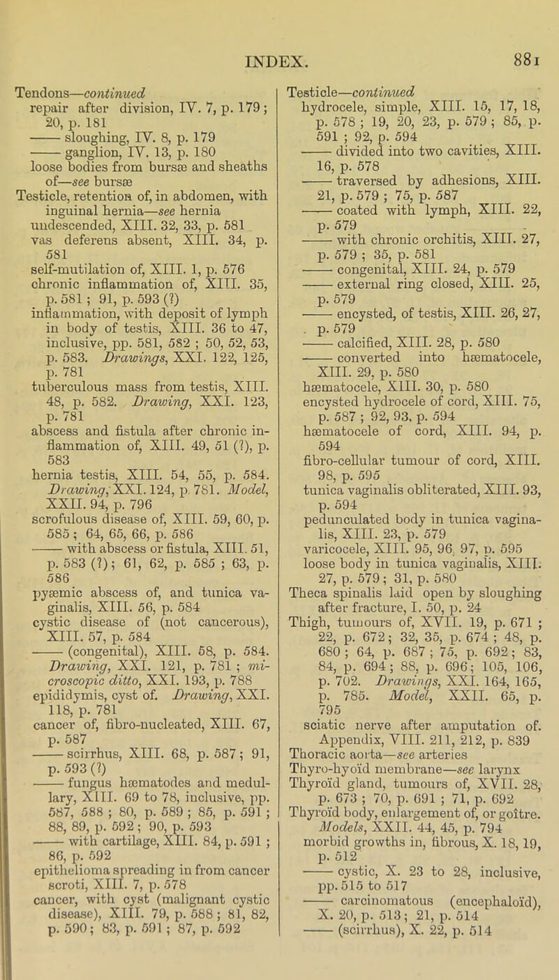 Tendons—continued repair after division, IV. 7, p. 179; 20, p. 181 sloughing, IV. 8, p. 179 ganglion, IV. 13, p. 180 loose bodies from bursse and sheaths of—see burs£E Testicle, retention of, in abdomen, with inguinal hernia—see hernia undescended, XIII. 32, 33, p. 581 vas deferens absent, XIII. 34, p. 581 self-mutilation of, XIII. 1, p. 576 chronic inflammation of, XIII. 35, p. 581 ; 91, p. 593 (?) inflammation, with deposit of lymph in body of testis, XIII. 36 to 47, inclusive, pp. 581, 582 ; 50, 52, 53, p. 583. Drawings^ XXI. 122, 125, p. 781 tuberculous mass from testis, XIII. 48, p. 582. Drawing, XXI. 123, p. 781 abscess and fistula after chronic in- flammation of, XIII. 49, 51 (?), p. 583 hernia testis, XIII. 54, 55, p. 584. Dr awing, 124, p, 781. Model, XXII. 94, p. 796 scrofulous disease of, XIII. 59, 60, p. 585 ; 64, 65, 66, p. 586 with abscess or fistula, XIII. 51, p. 583 (?); 61, 62, p. 585 ; 63, p. 586 pyeemic abscess of, and tunica va- ginalis, XIII. 56, p. 584 cystic disease of (not cancerous), XIII. 57, p. 584 (congenital), XIII. 58, p. 584. Drawing, XXI. 121, p. 781 ; mi- croscopic ditto, XXI. 193, p. 788 epididymis, cyst of. Drawing, XXI. 118, p. 781 cancer of, fibro-nucleated, XIII. 67, p. 587 scirrhus, XIII. 68, p. 587; 91, p. 593 (?) fungus hajmatodes and medul- lary, XIII. 69 to 78, inclusive, pp. 587, 588 ; 80, p. 589 ; 85, p. 591 ; 88, 89, p. 592; 90, p. 593 with cartilage, XIII. 84, p. 591 ; 86, p. 592 epithelioma spreading in from cancer scroti, XIII. 7, p. 578 cancer, with cyst (malignant cystic disease), XIII. 79, p. 588 ; 81, 82, p. 590; 8.3, p. 591 ; 87, p. 592 Testicle—continued hydrocele, simple, XIII. 15, 17, 18, p. 578 ; 19, 20, 23, p. 579 ; 85, p. 591 ; 92, p. 594 divided into two cavities, XIII. 16, p. 578 traversed by adhesions, XIII. 21, p. 579 ; 75, p. 587 coated with lymph, XIII. 22, p. 579 with chronic orchitis, XIII. 27, p. 579 ; 35, p. 581 congenital, XIII. 24, p. 579 external ring closed, XIII. 25, p. 579 encysted, of testis, XIII. 26, 27, . p. 579 calcified, XIII. 28, p. 580 converted into haematocele, XIII. 29, p. 580 haematocele, XIII. 30, p. 580 encysted hydrocele of cord, XIII. 75, p. 587 ; 92, 93, p. 594 haematocele of cord, XIII. 94, p. 594 fibro-ceUular tumour of cord, XIII. 98, p. 595 tunica vaginalis obliterated, XIII. 93, p. 594 pedunculated body in tunica vagina- lis, XIII. 23, p. 579 varicocele, XIII. 95, 96. 97, p. 595 loose body in tunica vaginalis, XIII. 27, p. 579; 31, p. 580 Theca spinalis laid open by sloughing after fracture, I. 50, p. 24 Thigh, tumours of, XVII. 19, p. 671 ; 22, p. 672; 32, 35, p. 674 ; 48, p. 680 ; 64, p. 687 ; 75, p. 692; 83, 84, p. 694; 88, p. 696; 105, 106, p. 702. Drawings, XXI. 164, 165, p. 785. Model, XXII. 65, p. 795 sciatic nerve after amputation of. Aiopendix, VIII. 211, 212, p. 839 Thoracic aorta—see arteries Thyro-hyoid membrane—see larynx Thyroid gland, tumours of, XVII. 28, p. 673 ; 70, p. 691 ; 71, p. 692 Thyroid body, enlargement of, or goitre. Models, XXII. 44, 45, p. 794 morbid growths in, fibrous, X. 18,19, p. 512 cystic, X. 23 to 28, inclusive, pp. 515 to 517 carcinomatous (eucephaloid), X. 20, p. 513; 21, p. 514 (scirrhus), X. 22, p. 514