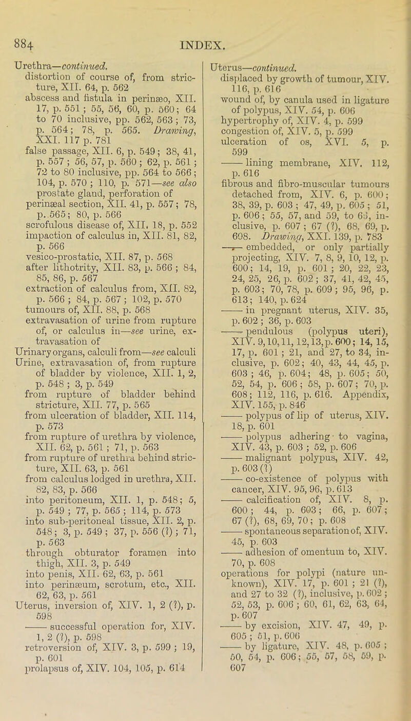 X^rQihvo.—continued. distortion of course of, from stric- ture, XII. 64, p. 562 abscess aud fistula in perin£BO, XII. 17, p. 651 ; 55, 56, 60, p. 560; 64 to 70 inclusive, pp. 562, 563; 73, p. 564; 78, p. 565. Drawing. XXL 117 p. 781 false passage, XII. 6, p. 549; 38, 41, p. 557 ; 56, 57, p. 560 ; 62, p. 561; 72 to 80 inclusive, pp. 564 to 566 ; 104, p. 570 ; 110, p. 571—see also prostate gland, perforation of perinseal section, XII. 41, p. 557; 78, p. 665; 80, p. 566 scrofulous disease of^ XII. 18, p. 552 impaction of calculus in, XII. 81, 82, p. 566 vesico-prostatic, XII. 87, p. 568 after lithotrity, XII. 83, p. 566 ; 84, 85, 86, p. 567 extraction of calculus from, XII. 82, p. 566 ; 84, p. 567 ; 102, p. 570 tumours of, XII. 88, p. 568 extravasation of irrine from rupture of, or calculus in—see urine, ex- travasation of Urinary organs, calculi from—see calculi Urine, extravasation of, from rupture of bladder by violence, XII. 1, 2, p. 548 ; 3, p. 549 from rupture of bladder behind stricture, XII. 77, p. 565 from ulceration of bladder, XII. 114, p. 573 from rupture of urethra by violence, XII. 62, p. 561 ; 71, p. 563 from rupture of urethra behind stric- ture, XII. 63, p. 561 from calculus lodged in urethra, XII. 82, 83, p. 566 into peritoneum, XII. 1, p. 548; 5, p. 549 ; 77, p. 565; 114, p. 573 into sub-peritoneal tissue, XII. 2, p. 548 ; 3, p. 549 ; 37, p. 556 (?) ; 71, p. 563 through obturator foramen into thigh, XII. 3, p. 549 into penis, XII. 62, 63, p. 561 into perinseum, scrotum, etc., XII. 62, 63, p. 561 Uterus, inversion of, XIV. 1, 2 (?), p. 598 successful operation for, XIV. 1, 2 (?), p. 598 retroversion of, XIV. 3, p. 599 ; 19, p. 601 prolajisus of, XIV. 104, 105, p. 614 U ter us—continued. displaced by growth of tumour, XIV. 116, p. 616 wound of, by canula used in ligature of polypus, XIV. 54, p. 606 hypertrophy of, XIV. 4, p. 599 congestion of, XIV. 5, p. 599 ulceration of os, XVI. 5, p. 599 lining membrane, XIV. 112, p. 616 fibrous and fibro-muscular tumours detached from, XIV. 6, p. 600; 38, 39, p. 603 ; 47, 49, p. 605 ; 51, p. 606; 55, 57, and 59, to 6;5, in- clusive, p. 607 ; 67 (?), 68, 69, p. 608. Drawing, XXL 139, p. 783 —r- embedded, or only jaartially projecting, XIV. 7, 8, 9, 10, 12, p. 600; 14, 19, p. 601 ; 20, 22, 23, 24, 25, 26, p. 602; 37, 41, 42, 45, p. 603; 70, 78, p. 609; 95, 96, p. 613; 140, p. 624 in pregnant uterus, XIV. 35, p. 602 ; 36, p. 603 jaendulous (polyiaus uteri), XIV. 9,10,11,12,13, p. 600; 14, 15, 17, p. 601 ; 21, and 27, to 34, in- clusive, p. 602; 40, 43, 44, 45, p. 603 ; 46, p. 604; 48, p. 605; 50, 52, 54, p. 606; 58, p. 607; 70, p. 608; 112, 116, p. 616. Appendix, XIV. 155, p. 846 polypus of lip of uterus, XIV. 18, p. 601 polypus adhering • to vagina, XIV. 43, p. 603 ; 52, p. 606 malignant polypus, XIV. 42, p. 603(?) co-existence of polypus with cancel’, XIV. 95, 96, p. 613 calcification of, XIV. 8, p. 600 ; 44, p. 603; 66, p. 607; 67 (?), 68, 69, 70; p. 608 spontaneous separation of, XIV. 45, p, 603 adhesion of omentum to, XIV. 70, p. 608 operations for polypi (nature un- known), XIV. 17, p. 601 ; 21 (?), aud 27 to 32 (?), inclusive, p. 602 ; 52, 63, p. 606 ; 60, 61, 62, 63, 64, p. 607 by excision, XIV. 47, 49, p. 605 ; 61, p. 606 by ligature, XIV. 48, p. 605 ; 50, 64, p. 606; 55, 67, 68, 59, p. 607