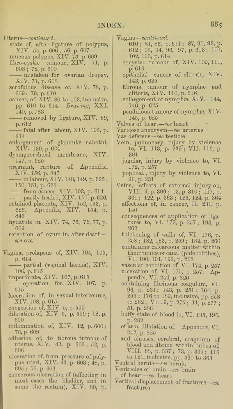 U terus—continued. state of, after ligature of polypus, XIV. 54, p. 606 ; 56, p. 607 mucous polypus, XIV. 73, p. 609 fibro-cystic tumour, XIV. 71, p. 608 ; 72, p. 609 mistaken for ovarian dropsy. XIV. 71, p. 608 scrofulous disease of, XIV. 78, p. 609; 79, p. 610 cancer, of, XIV. 80 to 103, inclnsive, pp. 610 to 614. Drawing, XXI. 140, p. 783 removed by ligature, XIV. 89, p„612 fatal after labour, XIV. 103, p. 614 enlargement of glandulae nabothi, XIV. 139, p. 624 dysmpnorrhcEal membrane, XIV. 147, p. 625 pregnant, rupture of. Appendix. XIV. 156, p. 847 in labour, XIV. 148,149, p. 625 ; 150, 151, p. 626 from cancer, XIV. 103, p. 614 partly healed, XIV. 150, p. 626. retained placenta, XIV. 152, 153, p. 626. Appendix, XIV. 154, p. 846 hydatids in, XIV. 74, 75, 76, 77, p. 609 retention of ovum in, after death- see ova Vagina, prolapsus of, XIV. 104, 105, p. 614 partial (vaginal hernia), XIV. 106, p. 615 imperforate, XIV. 107, p. 615 operation for, XIV. 107, p. 615 laceration of, in sexual intercourse, XIV. 108, p.615. congestion of, XIV. 5, p. 599 dilatation of, XIV. 5, p. 599 ; 12, p. 600 inflammation of, XIV. 12, p. 600; 78, p 609 adhesion of, to fibrous tumour of uterus, XIV. 43, p. 603; 52, p. 606 ulceration of, from pressure of poly- pus uteri, XIV. 43, p. 603; 48, p. 605 ; 52, p. 606 cancerous ulceration of (affecting in most cases the bladder, and in some the rectum), XIV. 80, p. Vagina—continued. 610 ; 81, 86, p. 611; 87, 91, 92, p. 612 ; 93, 94, 96, 97, p. 613; 101, 102, 10,3, p. 614 encysted tumour of, XIV. 109, 111, p.616 epithelial cancer of clitoris, XIV. 143, p. 625 fibrous tumour of nymphse and clitoris, XIV. 110, p. 616 enlargement of nymphse, XIV. 144, .146, p. 625 pendulous tumour of nymphae, XIV. 145, p. 625 Valves of heart—.see heart Varicose aneurysm—see arteries Vas deferens—see testicle Vein, pulmonary, injury by violence to, VI. 113, p. 239 ; VII. 116, p. 301 jugular, injury by violence to, VI. 172, p. 257 popliteal, injury by violence to, VI. 96, p. 231 Veins,—effects of external injury on, VIII. 9, p. 309 ; 13, p. 310; 117, p. 361 ; 122, p. 363 ; 123, 124, p. 364 affections of, in cancer, II. 231, p. 140 consequences of application of liga- tures to, VI. 173, p. 257; 193, p. 262 thickening of walls of, VI. 176, p. 258 ; 182, 183, p. 259 ; 184, p. 260 containing calcareous matter within their tunics or canal (phlebolithes), VI. 190, 191, 192, p. 262 vascular condition of, VI. 174, p. 257 ulceration of, VI. 175, p. 257. Ap- pendix, VI. 244, p. 826 containing fibrinous coagulum, VI. 96, p. 231; 143, p. 251 ; 164, p. 255 ; 176 to 189, inclusive, pp. 258 to 262 ; VII. 9, p. 275; 11, p. 277 ; 51, p. 286 buffy state of blood in, VI. 195, 196, p. 262 of arm, dilatation of. Appendix, VI. 242, p. 825 and sinuses, cerebral, coagulum of blood and fibriue within tubes of, VIII. 68, p. 337; 73, p. 339; 116 to 121, inclusive, pp. 360 to 363 Ventral hernia—see hernia Ventricles of brain—sec brain of heart—see heart Vertical disirlacemeiit of fractures—see fractures