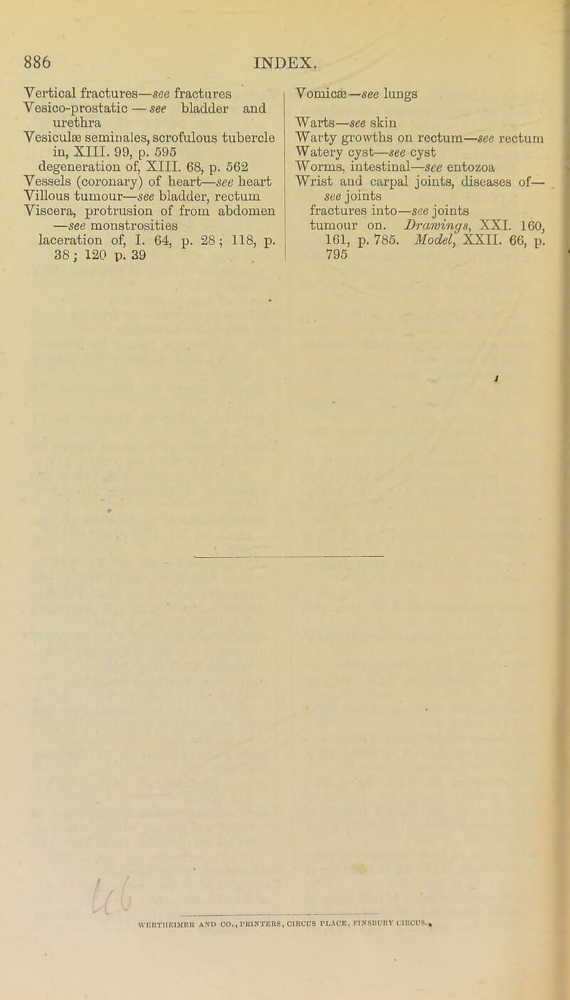 Vertical fractures—sec fractures Vesico-prostatic — see bladder and urethra Vesiculse seminales, scrofulous tubercle in, XIII. 99, p. 595 degeneration of, XIII. 68, p. 562 Vessels (coronary) of heart—see heart Villous tumour—see bladder, rectum Viscera, protrusion of from abdomen —see monstrosities laceration of, I. 64, p. 28; 118, p. 38 ; 120 p. 39 Vomica3—see lungs Warts—see skin Warty growths on rectum—see rectum Watery cyst—see cyst Worms, intestinal—see entozoa Wrist and carpal joints, diseases of— see joints fractures into—see joints tumour on. Drawings, XXL 160, 161, p. 785. Model, XXII. 66, p. 795 t / f WBllTlIKIMEIl ASI) CO., I’UINTERS, CIKCUS rL,\CE, FI.NSUIIKV CIECUS.,