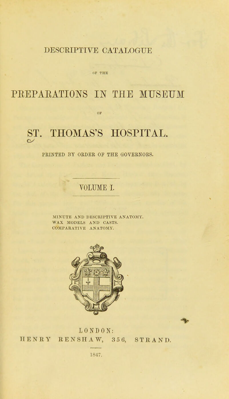 OF THE PEEPAEATIONS IN THE MUSEUM OP ST. THOMAS'S HOSPITAL. PRINTED BY ORDER OF THE GOVERNORS. VOLUME 1. MINUTE AND DESCRIPTIVE ANATOMY. WAX MODELS AND CASTS. COMPARATIVE ANATOMY. LONDON: HENRY REN SHAW, 3 50, STRAND. 1847.