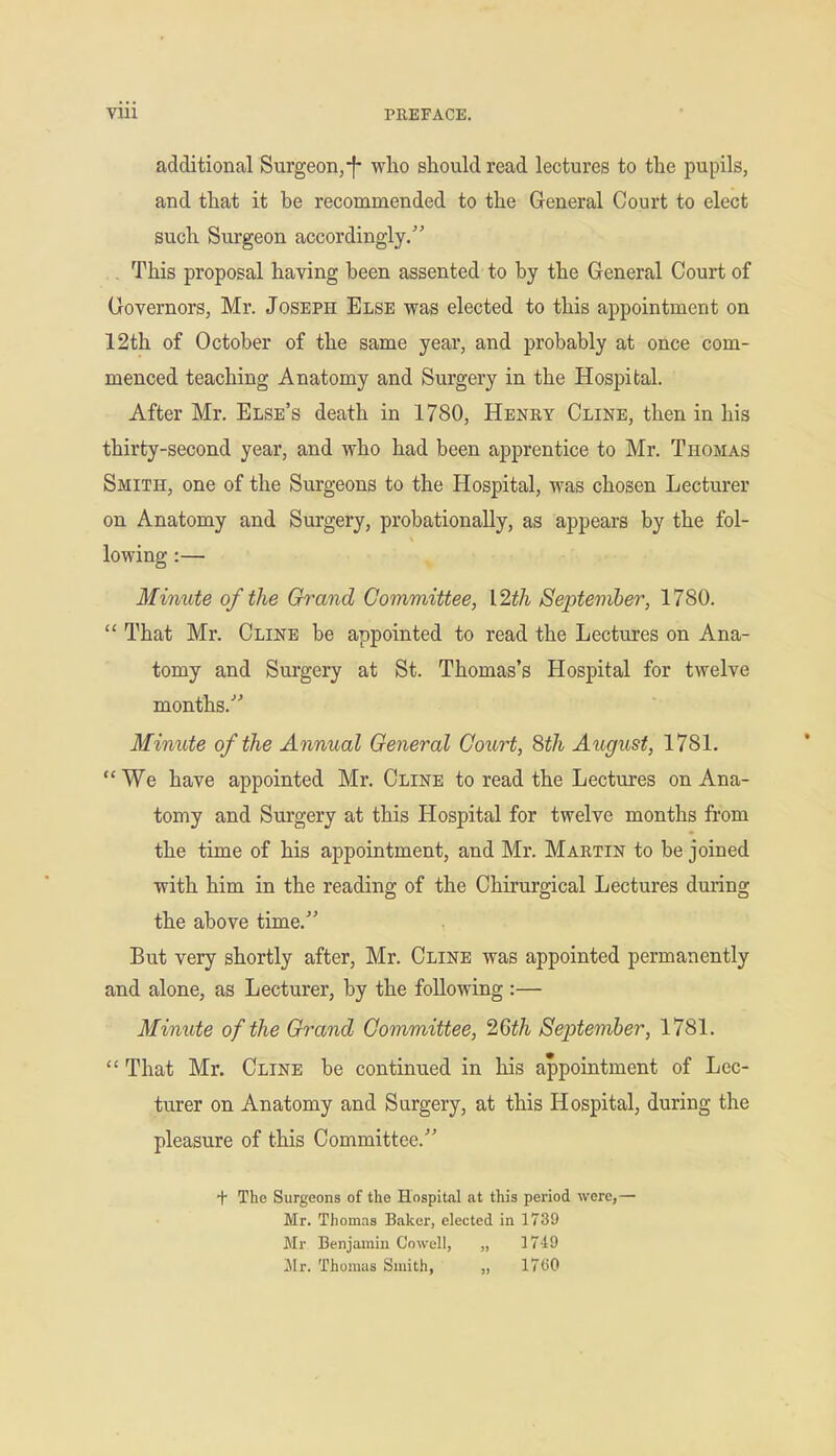 additional Surgeon,-f- wlio should read lectures to the pupils, and that it be recommended to the General Court to elect such Surgeon accordingly. . This proposal having been assented to by the General Court of Governors, Mr. Joseph Else was elected to this appointment on 12th of October of the same year, and probably at once com- menced teaching Anatomy and Surgery in the Hospital. After Mr. Else's death in 1780, Henry Cline, then in his thirty-second year, and who had been apprentice to Mr. Thomas Smith, one of the Surgeons to the Hospital, was chosen Lecturer on Anatomy and Surgery, probationaUy, as appears by the fol- lowing :— Minute of the Grand Committee, I2th September, 1780.  That Mr. Cline be appointed to read the Lectures on Ana- tomy and Surgery at St. Thomas's Hospital for twelve months. Minute of the Annual General Court, 8th August, 1781.  We have appointed Mr. Cline to read the Lectures on Ana- tomy and Surgery at this Hospital for twelve months from the time of his appointment, and Mr. Martin to be joined with him in the reading of the Chirurgical Lectures during the above time. But very shortly after, Mr. Cline was appointed permanently and alone, as Lecturer, by the following :— Minute of the Grand Committee, 2Gth September, 1781.  That Mr. Cline be continued in his appointment of Lec- turer on Anatomy and Surgery, at this Hospital, during the pleasure of this Committee. + The Surgeons of the Hospital at this period were,— Mr. Thomas Baker, elected in 1739 Mr Benjamin Co well, „ 1749 Mr. Thomas Smith, „ 17(50