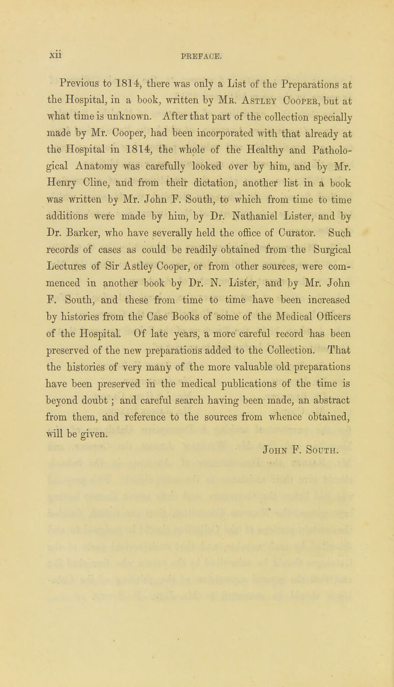 Previous to 1814, there was only a List of the Preparations at the Hospital, in a book, written by Mr. Astley Cooper, but at what time is unknown. After that part of the collection specially made by Mr. Cooper, had been incorporated with that already at the Hospital in 1814, the whole of the Healthy and Patholo- gical Anatomy was carefully looked over by him, and by Mr. Henry Cline, and from their dictation, another list in a book was written by Mr. John F. South, to which from time to time additions were made by him, by Dr. Nathaniel Lister, and by Dr. Barker, who have severally held the office of Curator. Such records of cases as could be readily obtained from the Surgical Lectures of Sir Astley Cooper, or from other sources, were com- menced in another book by Dr. N. Lister, and by Mr. John F. South, and these from time to time have been increased by histories from the Case Books of soine of the Medical Officers of the Hospital. Of late years, a more careful record has been preserved of the new preparations added to the Collection. That the histories of very many of the more valuable old preparations have been preserved in the medical publications of the time is beyond doubt; and careful search having been made, an abstract from them, and reference to the sources from whence obtained, will be given. John F. South.