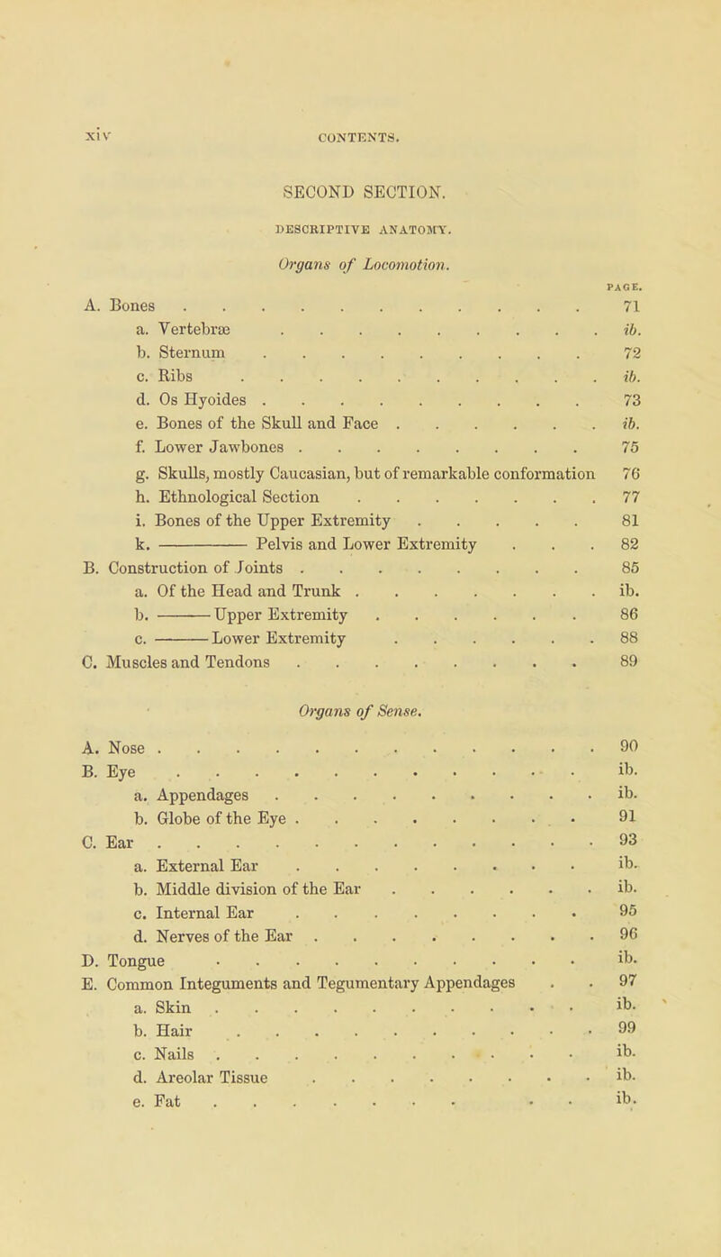 SECOND SECTION. WESCEIPTIVE ANATOJfY. Oo'gans of Locomotion. PAGE. A. Bones 71 a. Vertebrae ib. b. Sternum 72 c. Ribs ib. d. Os Hyoides 73 e. Bones of the Skull and Face ib. f. Lower Jawbones 76 g. Skulls, mostly Caucasian, but of remarkable conformation 76 h. Ethnological Section 77 i. Bones of the Upper Extremity 81 k, Pelvis and Lower Extremity ... 82 B. Construction of Joints 85 a. Of the Head and Trunk ib. b. Upper Extremity 86 0. Lower Extremity 88 C. Muscles and Tendons 89 Organs of Sense, A. Nose 90 B. Eye ib. a. Appendages ib. b. Globe of the Eye • 91 C. Ear 93 a. External Ear • • ib. b. Middle division of the Ear ib. c. Internal Ear 95 d. Nerves of the Ear 96 D. Tongue ib- E. Common Integuments and Tegumentary Appendages . . 97 a. Skin ib- b. Hair 99 c. Nails ib. d. Areolar Tissue ib- e. Fat • - ib-