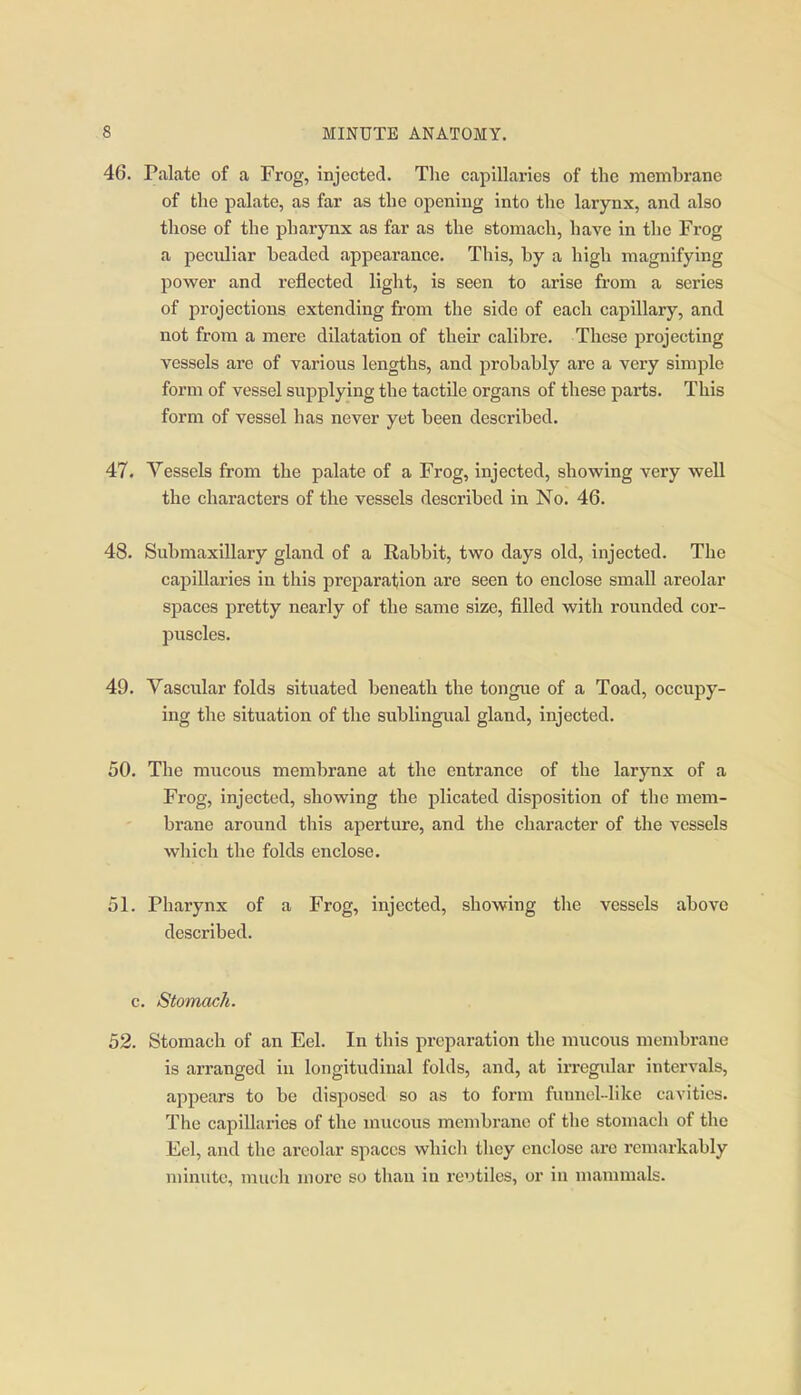 46. Palate of a Frog, injected. The capillaries of the membrane of the palate, as far as the opening into the larynx, and also those of the pharynx as far as the stomach, have in the Frog a peculiar beaded appearance. This, by a high magnifying power and reflected light, is seen to arise fi'om a series of projections extending from the side of each capillary, and not from a mere dilatation of their calibre. These projecting vessels are of various lengths, and probably are a very simple form of vessel supplying the tactile organs of these parts. This form of vessel has never yet been described. 47. Vessels from the palate of a Frog, injected, showing very well the characters of the vessels described in No. 46. 48. Submaxillary gland of a Rabbit, two days old, injected. The caiDillaries in this preparation are seen to enclose small areolar spaces pretty nearly of the same size, filled with rounded cor- puscles. 49. Vascular folds situated beneath the tongue of a Toad, occupy- ing the situation of the sublingual gland, injected. 50. The mucous membrane at the entrance of the larynx of a Frog, injected, showing the plicated disposition of the mem- brane around this aperture, and the character of the vessels which the folds enclose. 51. Pharynx of a Frog, injected, showing the vessels above described. c. Stomach. 52. Stomach of an Eel. In this preparation the mucous membrane is arranged in longitudinal folds, and, at irregular intervals, appears to be disposed so as to form fimnol-like cavities. The capillaries of the mucous membrane of the stomach of the Eel, and the areolar spaces whicli tliey enclose are remarkably minute, much more so than in re'jtiles, or in mammals.