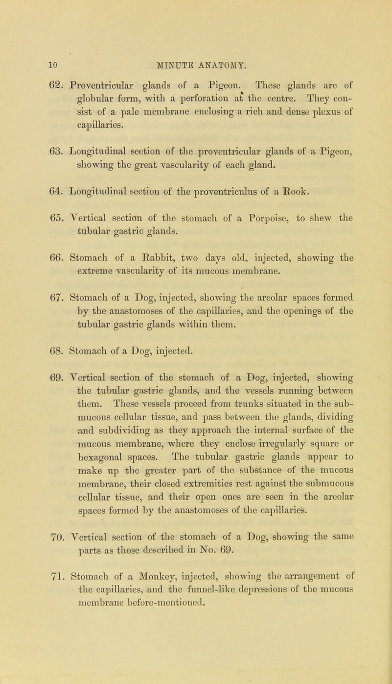 62. Proventricular glands of a Pigeon. These glands are of globular form, with a perforation at the centre. They con- sist of a pale membrane enclosing a rich and dense plexus of capillaries. 63. Longitudinal section of the proventricular glands of a Pigeon, showing the great vascularity of each gland. 64. Longitudinal section of the proventriculus of a Rook. 65. Vertical section of the stomach of a Porpoise, to shew the tubular gastric glands. 66. Stomach of a Rabbit, two days old, injected, showing the extreme vascularity of its mucous membrane. 67. Stomach of a Dog, injected, showing the areolar spaces formed by the anastomoses of the capillaries, and the openings of the tubidar gastric glands within them. 68. Stomach of a Dog, injected. 69. Vertical section of the stomach of a Dog, injected, showing the tubular gastric glands, and the vessels running between them. These vessels proceed from trunks situated in the sub- mucous cellular tissue, and pass between the glands, dividing and subdividing as they approach the internal surface of the mucous membrane, where they enclose irregularly square or hexagonal spaces. The tubular gastric glands appear to make up the greater part of the svibstance of the mucous membrane, their closed extremities rest against the submucous cellular tissue, and their open ones are seen in the areolar spaces formed by the anastomoses of the capillaries. 70. Vertical section of the stomach of a Dog, showing the same parts as those described in No. 69. 71. Stomach of a Monkey, injected, showing the arrangement of the capillaries, and the funnel-like depressions of the mucous membrane before-mentioned.