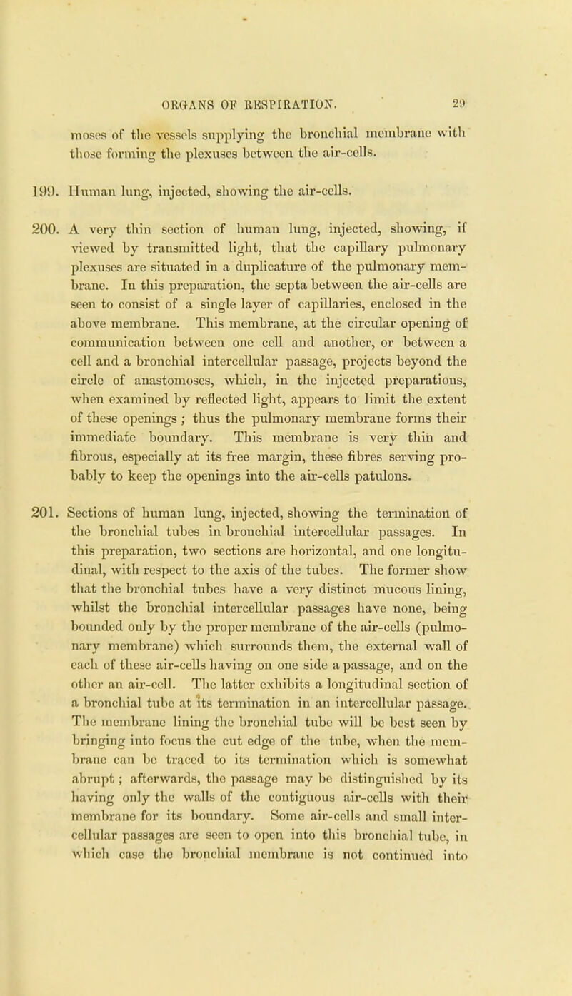 moses of the vessels supplying the hronchial membrane with those forming the plexuses between the air-cells. Human lung, injected, showing the air-cells. 200. A very thin section of human lung, injected, showing, if viewed by transmitted light, that the capillary pulmonary plexuses are sitiiated in a duplicature of the jjulmonary mem- brane. In this pi'eparation, the septa between the air-cells are seen to consist of a single layer of capillaries, enclosed in the above membrane. This membrane, at the circular opening of communication between one cell and another, or between a cell and a bronchial intercellular passage, projects beyond the circle of anastomoses, which, in the injected preparations, when examined by reflected light, appears to limit the extent of these openings ; thus the pulmonary membrane forms their immediate boundary. This membrane is very thin and fibrous, especially at its free margin, these fibres serving pro- bably to keep the openings into the air-cells patulous. 201. Sections of human lung, injected, showing the termination of the bronchial tubes in bronchial intercellular passages. In this preparation, two sections are horizontal, and one longitu- dinal, with respect to the axis of the tubes. The former sliow that the bronchial tubes have a very distinct mucous lining, whilst the bronchial intercellular passages have none, being bounded only by the proper membrane of the air-cells (pulmo- nary membrane) which surrounds them, the external wall of each of these air-cells having on one side a passage, and on the other an air-cell. The latter exhibits a longitudinal section of a bronchial tube at its termination in an intercellular passage. The membrane lining the bronchial tube will be best seen by bringing into focus the cut edge of the tube, when the mem- brane can be traced to its termination which is somewhat abrupt; afterwards, the passage may be distinguished by its having only the walls of the contiguous air-cells witli their membrane for its boundary. Some air-cells and small inter- cellular passages are seen to open into this broncliial tube, in which case the bronchial membr<anc is not continued into
