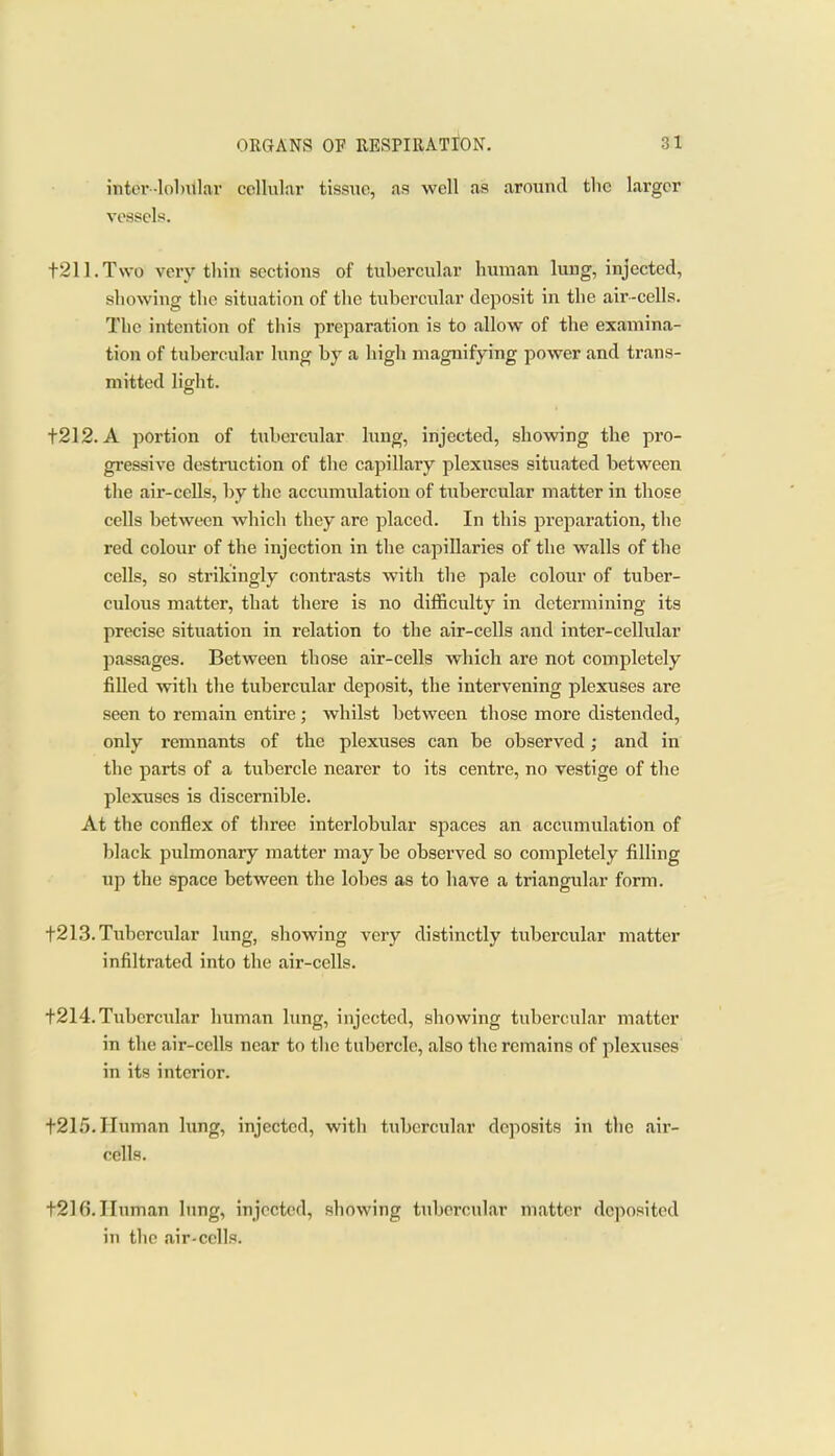 inter-lobillar cellular tissue, as well as around tlic larger vessels. t211.Two very thin sections of tubercular human lung, injected, showing the situation of the tubercular deposit in the air-cells. The intention of tliis preparation is to allow of the exjimina- tion of tubercular lung by a high magnifying power and trans- mitted light. t212. A portion of tubercular lung, injected, showing the pro- gressive destruction of the capillary plexuses situated between tlie air-cells, by the accumulation of tubercular matter in those cells between which they are placed. In this preparation, the red colour of the injection in the capillaries of the walls of the cells, so strikingly contrasts with the pale colour of tuber- culous matter, that there is no difficulty in dctennining its precise situation in relation to the air-cells and inter-cellular passages. Between those air-cells which are not completely filled with the tubercular deposit, the intervening plexuses are seen to remain entire ; whilst between those more distended, only remnants of the plexuses can be observed; and in the parts of a tubercle nearer to its centre, no vestige of the plexuses is discernible. At the conflex of three interlobular spaces an accumulation of black pulmonary matter may be observed so completely filling up the space between the lobes as to have a triangular form. t2I3. Tubercular lung, showing very distinctly tubercular matter infiltrated into the air-cells. t214. Tubercular human lung, injected, showing tubercular matter in the air-cells near to tlie tubercle, also the remains of plexuses in its interior. t215. Human lung, injected, with tubercular deposits in the air- cells. t216.IIuman lung, injected, showing tubercular matter deposited in the air-cells.