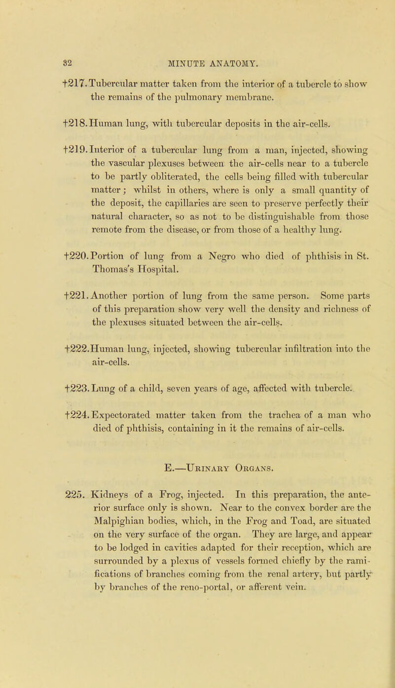 1217. Tubercular matter taken from the interior of a tubercle to show the remains of the pulmonary membrane. t218.Human lung, with tubercular dejiosits in the air-cells. t2] 9. Interior of a tubercular lung from a man, injected, showing the vascular plexuses between the air-cells near to a tubercle to be partly obliterated, the cells being filled with tubercular matter; whilst in others, where is only a small quantity of the deposit, the capillaries are seen to preserve perfectly their natural character, so as not to be distinguishable from those remote from the disease, or from those of a healthy lung. t220. Portion of lung from a Negro who died of phthisis in St. Thomas's Hospital. t221. Another portion of lung from the same person. Some parts of this preparation show very well the density and richness of the plexuses situated between the air-cells. t222. Human lung, injected, showing tubercular infiltration into the air-cells. t223. Lung of a child, seven years of age, aflfected with tubercle. t224. Expectorated matter taken from the trachea of a man who died of phthisis, containing in it the remains of air-cells. E.—Urinary Organs. 225. Kidneys of a Frog, injected. In this preparation, the ante- rior surface only is shown. Near to the convex border arc the Malpighian bodies, whicli, in the Frog and Toad, are situated on the very surface of the organ. They are lai'ge, and appear to be lodged in cavities adapted for tlieir reception, which are surrounded by a plexus of vessels fonned chiefly by the rami- fications of branches coming from the renal arteiy, but partly by branches of the reno-portal, or alYcrent vein.
