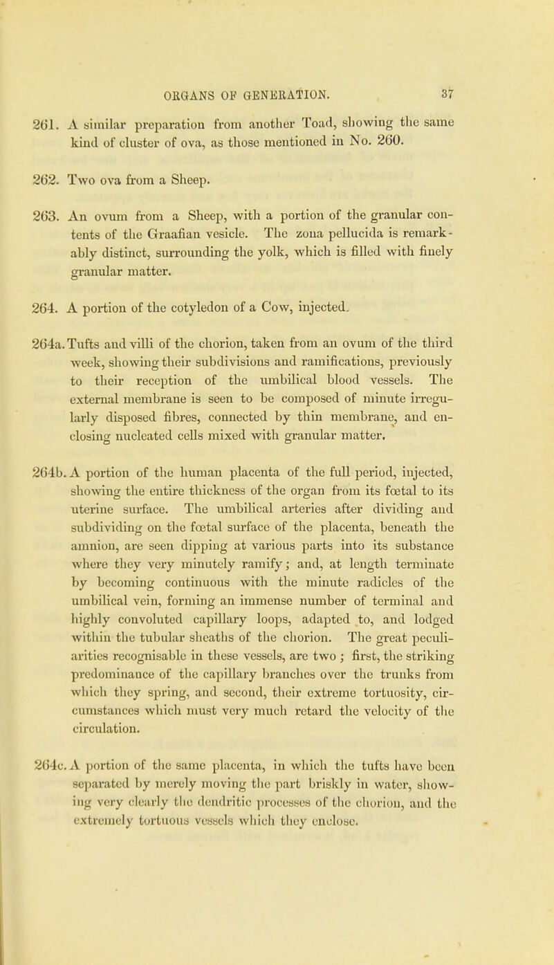 261. A similar preparation from another Toad, showing the same kind of cluster of ova, as those mentioned in No. 260. 262. Two ova from a Sheep. 263. An ovum from a Sheep, with a portion of the granular con- tents of the Graafian vesicle. The zona pellucida is remark- ably distinct, surrounding the yolk, which is filled with finely granular matter. 264. A portion of the cotyledon of a Cow, injected. 264a. Tufts and villi of the chorion, taken from an ovum of the third week, showing their subdivisions and ramifications, previously to their reception of the umbilical blood vessels. The external membrane is seen to be composed of minute irregu- larly disposed fibres, connected by thin membrane, and en- closing nucleated cells mixed with granular matter. 264b. A portion of the human placenta of the full period, injected, showng the entire thickness of the organ from its foetal to its uterine sui-face. The umbilical arteries after dividing and subdividing on the foetal surface of the placenta, beneath the amnion, are seen dipping at various parts into its substance where they very minutely ramify; and, at length terminate by becoming continuous with the minute radicles of the umbilical vein, forming an immense number of terminal and highly convoluted capillary loops, adapted to, and lodged within the tubular shcatlis of the chorion. The great peculi- arities recognisable in these vessels, are two ; first, the striking predominance of the capillary branches over the trunks from which they spring, and second, their extreme tortuosity, cir- cumstances which must very much retard the velocity of the circulation. 264c. A portion of the same placenta, in which the tufts have been separated by merely moving tlie part briskly in water, show- ing very cloiirly the dendritic ])rocesses of the cliorion, and the extremely tortuous vessels whicli they euolose.