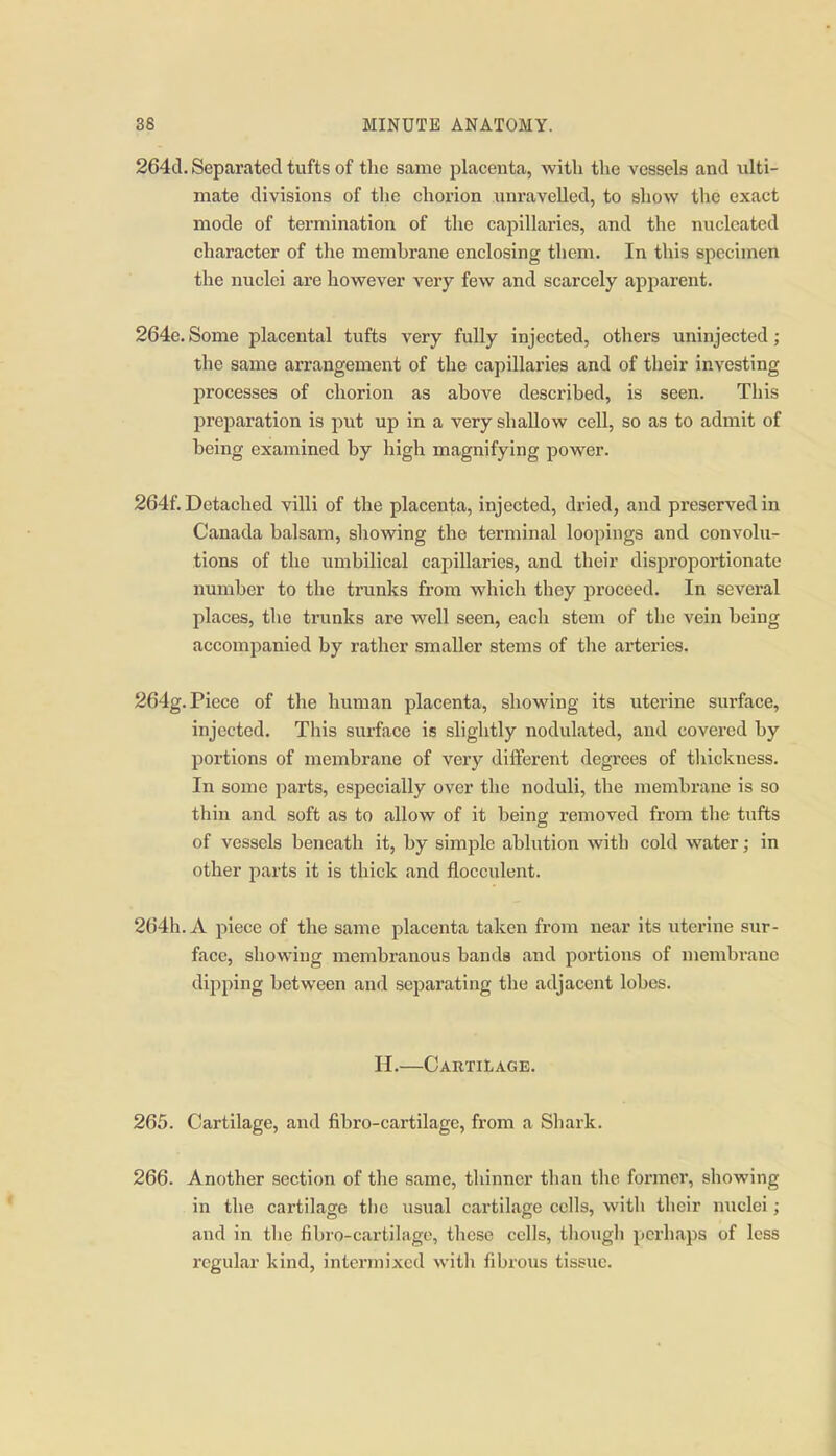 264cl. Separated tufts of the same placenta, with the vessels and idti- mate divisions of the chorion unravelled, to show the exact mode of termination of the capillaries, and the nucleated character of the membrane enclosing them. In this specimen the nuclei are however very few and scarcely apjiarent. 264e. Some placental tufts very fully injected, others uninjected; the same arrangement of the capillaries and of their investing processes of chorion as above described, is seen. This preparation is put up in a very shallow cell, so as to admit of being examined by high magnifying power. 264f. Detached villi of the placenta, injected, dried, and preserved in Canada balsam, showing the terminal loopings and convolu- tions of the umbilical capillaries, and their disproportionate number to the trunks from which they proceed. In several places, the trunks are well seen, each stem of the vein being accompanied by rather smaller stems of the arteries. 264g. Piece of the human placenta, showing its uterine surface, injected. This surface is slightly nodulated, and covered by portions of membrane of very diiferent degrees of thickness. In some parts, especially over the noduli, the membrane is so thin and soft as to allow of it being removed from the tufts of vessels beneath it, by simple ablution with cold water; in other parts it is thick and fiocculent. 264h.A piece of the same placenta taken from near its uterine sur- face, showing membranous bands and portions of membrane dipping between and separating the adjacent lobes. H.—Cartilage. 265. Cartilage, and fibro-cartilage, from a Shark. 266. Another section of the same, thinner than the former, showing in the cartilage tlic usual cartilage cells, with their nuclei; and in the fibro-cartilago, these cells, thoiigh perhaps of less regular kind, intermixed with fibrous tissue.