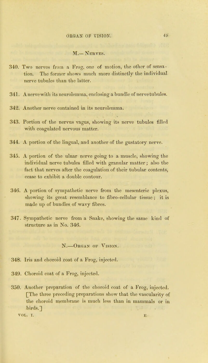 M.— Nerves. 340. Two nerves from a Frog, one of motion, the other of sensa- tion. The former shows much more distinctly the individual nerve tubules than the latter. 341. Anervewith its neurolemma, enclosing a bundle of nervetubules. 342. Another nerve contained in its neurolemma. 343. Portion of the nervus vagus, showing its nerve tubules filled with coagulated nervous matter. 344. A portion of the lingual, and another of the gustatory nerve. 345. A portion of the ulnar nerve going to a muscle, showing the individual nerve tubules filled with granular matter; also the fact that nerves after the coagulation of their tubular contents, cease to exhibit a double contour. 346. A portion of sympathetic nerve from the mesenteric plexus, showing its great resemblance to fibro-cellular tissue ; it is made up of bundles, of wavy fibres. 347. Sympathetic nerve from a Snake, showing the same kind of structure as in No. 346. N.—Organ of Vision. 348. Iris and choroid coat of a Frog, injected. 349. Choroid coat of a Frog, injected. 350. Another preparation of tlie choroid coat of a Frog, injected. [The three preceding preparations show that tlie vascularity of the choroid membrane is much less than in mammals or in birds.] vol,. I. E