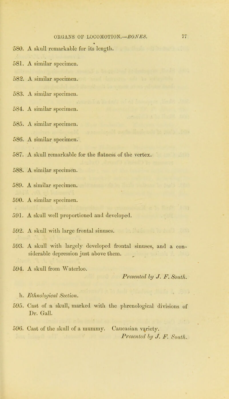 580. A skull remarkable for its length. 581. A similar speeimen. 582. A similar specimen. 583. A similar specimen. 584. A similar specimen. 585. A similar specimen. 586. A similar specimen. 587. A skull remarkable for the flatness of the vertex. 588. A similar specimen. 589. A similar specimen. 590. A similar specimen. 591. A skull well proportioned and developed. 592. A skull with large frontal sinuses. 593. A skull with largely developed frontal sinuses, and a con- siderable depression just above them. 594. A skull from Waterloo. Presented hy J. F. South. h. Ethnoloc/ical Section. 595. Cast of a skull, marked with the phrenological divisions of Dr. Gall. 596. Cast of the skull of a mummy. Caucasian vi^riety. Presented hy j. F. i^'oiUfu