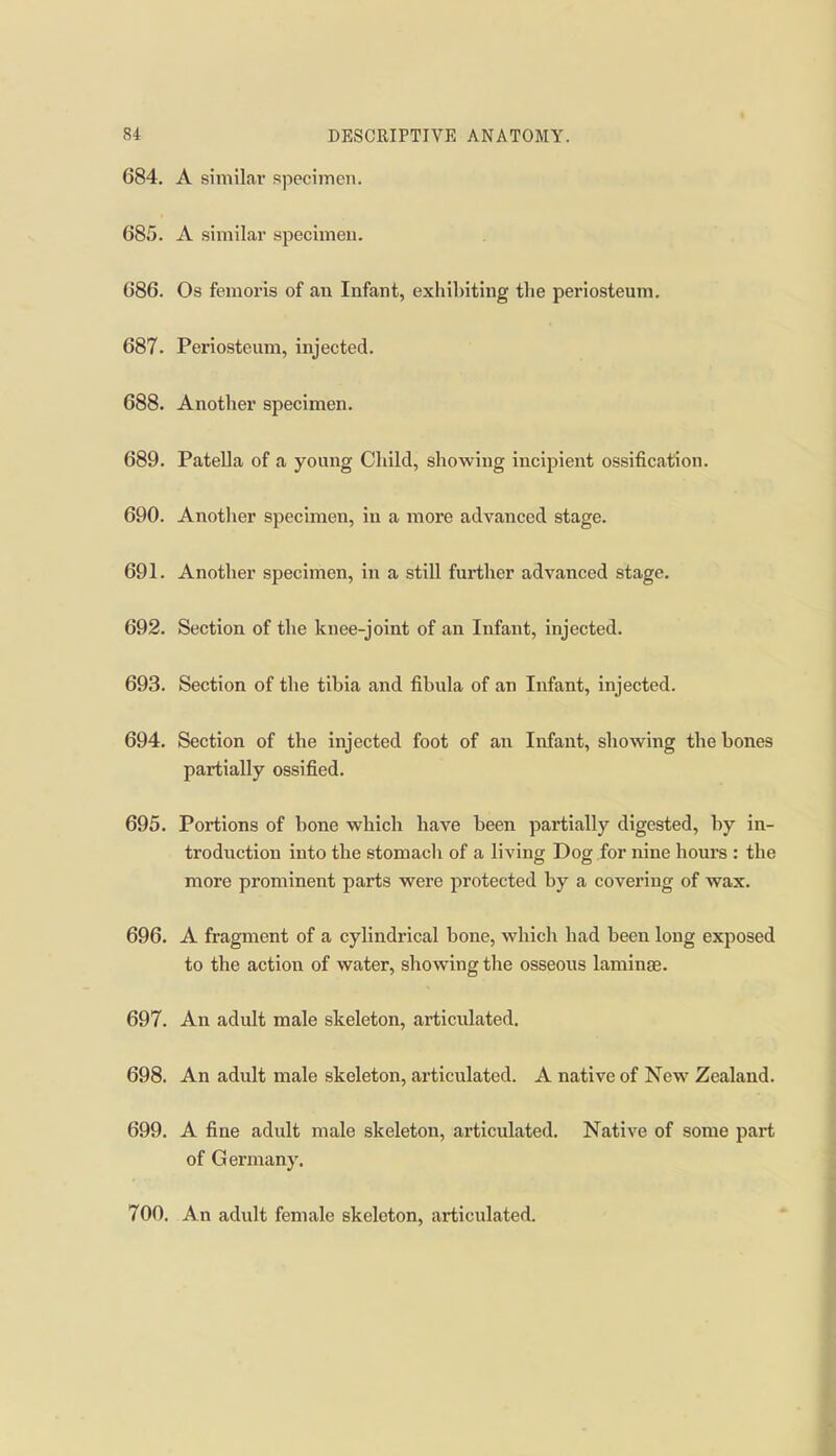 684. A similar specimen. 685. A similar specimen. 686. Os femoris of an Infant, exhibiting the periosteum, 687. Periosteum, injected. 688. Another specimen, 689. Patella of a young Child, showing incipient ossification. 690. Another specimen, in a more advanced stage. 691. Another specimen, in a still further advanced stage. 692. Section of the knee-joint of an Infant, injected. 693. Section of the tibia and fibula of an Infant, injected. 694. Section of the injected foot of an Infant, showing the bones partially ossified. 695. Portions of bone which have been partially digested, by in- troduction into the stomacli of a living Dog for nine hours : the more prominent parts were jjrotected by a covering of wax. 696. A fragment of a cylindrical bone, which had been long exposed to the action of water, showing the osseous laminae. 697. An adult male skeleton, articulated. 698. An adult male skeleton, articulated. A native of New Zealand. 699. A fine adult male skeleton, articulated. Native of some part of Germany. 700. An adult female skeleton, articulated.
