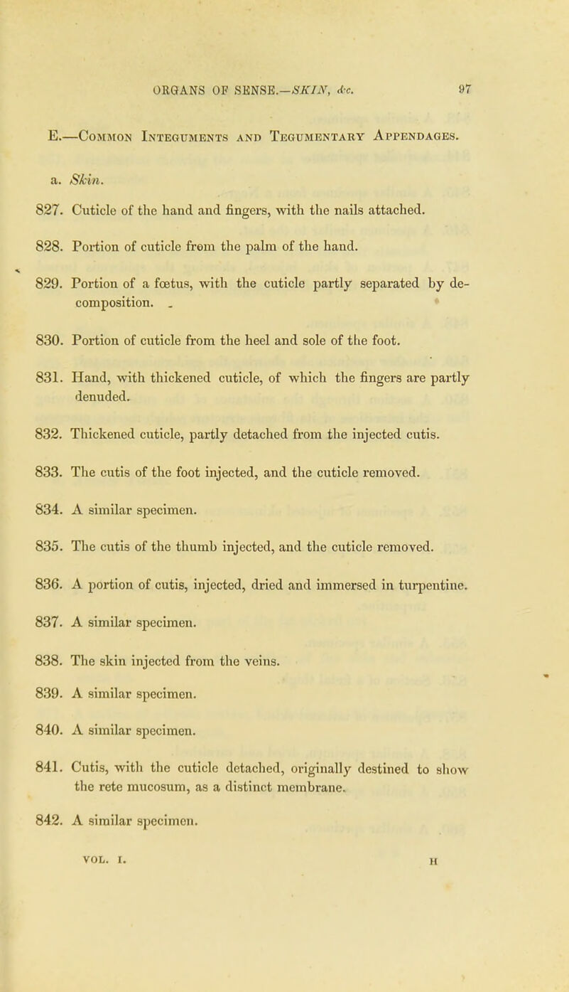 E.—Common Integuments and Tegumentary Appendages. a. Skin. 827. Cuticle of the hand and fingers, with the nails attached. 828. Poxiiion of cuticle from the palm of the hand. 829. Portion of a foetus, with the cuticle partly separated by de- composition. . ♦ 830. Portion of cuticle from the heel and sole of the foot. 831. Hand, with thickened cuticle, of which the fingers are partly denuded. 832. Thickened cuticle, partly detached from the injected cutis. 833. The cutis of the foot injected, and the cuticle removed. 834. A similar specimen. 835. The cutis of the thumb injected, and the cuticle removed. 836. A portion of cutis, injected, dried and immersed in turpentine. 837. A similar specimen. 838. The skin injected from the veins. 839. A similar specimen. 840. A similar specimen. 841. Cutis, with the cuticle detached, originally destined to show the rete mucosum, as a distinct membrane. 842. A similar specimen. VOL. I. H