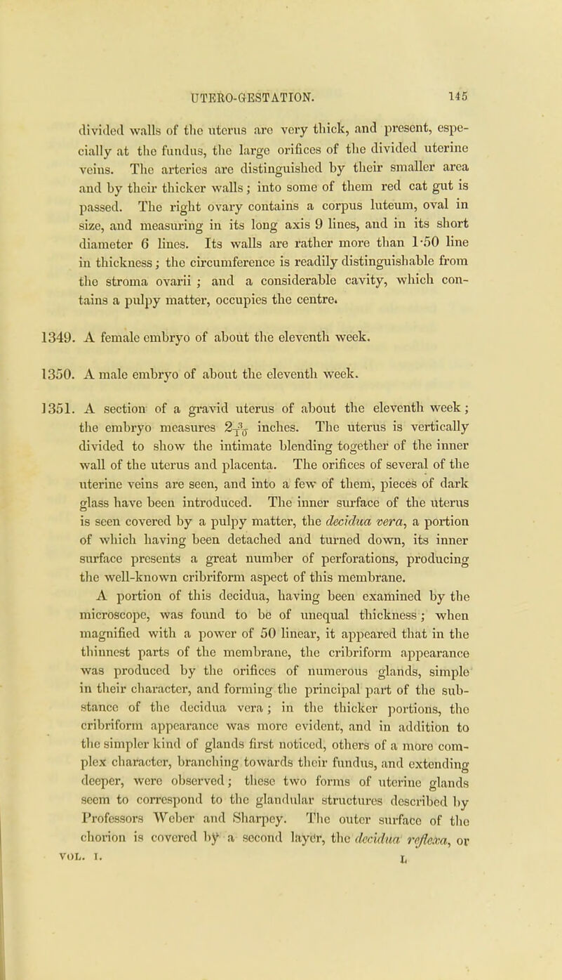 divided walls of the uterus are very thick, and present, espe- cially at the fundus, the large orifices of tlie divided uterine veins. The arteries arc distinguished by their smaller area and by their thicker walls; into some of them red cat gut is passed. The right ovary contains a corpus luteum, oval in size, and measuring in its long axis 9 lines, and in its short diameter 6 lines. Its walls are rather more than 1-50 line in thickness; the circumference is readily distinguishable from tlio stroma ovarii ; and a considerable cavity, which con- tains a pulpy matter, occupies the centre. 1349. A female embryo of about the eleventh week. 1350. A male embryo of about the eleventh week. 1351. A section of a gravid uterus of about the eleventh week; the embryo measures 2^^^ inches. The uterus is vertically divided to show the intimate blending together of the inner wall of the uterus and placenta. The orifices of several of the uterine veins are seen, and into a few of them, pieces of dark glass have been introduced. The inner surface of the uterus is seen covered by a pulpy matter, the decidua vera, a portion of which having been detached and turned down, its inner surface presents a great number of perforations, producing the well-known cribriform aspect of this membrane. A portion of this decidua, having been examined by the microscope, was found to be of unequal thickness; when magnified with a power of 50 linear, it appeared that in tlie thinnest parts of the membrane, tlie cribriform appearance was produced by the orifices of numerous glands, simple in tlieir character, and forming the principal part of the sub- stance of the decidua vera; in the thicker portions, the cribriform appearance was more evident, and in addition to the simpler kind of glands first noticed, others of a more com- plex character, branclung towards tlicir fundus, and extending deeper, were observed; tliese two forms of uterine glands seem to correspond to the glandular structures described by Professors Weber and Sharpey. The outer surface of the chorion is covered by a second laydr, the decidua refictca, or VOL. 1. L