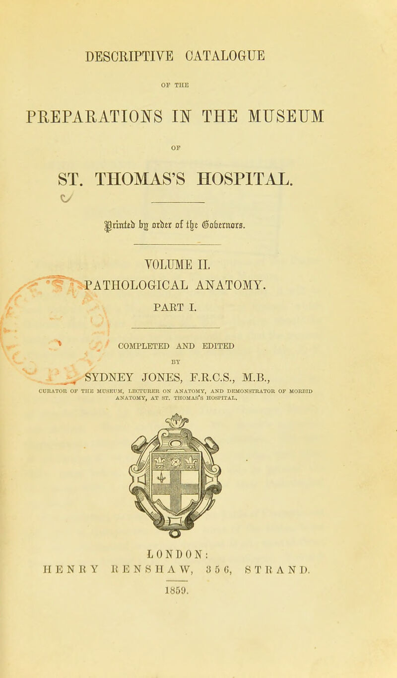 OF THE PEEPARATIOI^S m THE MUSEUM OP ST. THOMAS'S HOSPITAL. YOLUME 11. ^PATHOLOGICAL ANATOMY. PART I. COMPLETED AND EDITED BY SYDNEY JONES, F.RC.S., M.B., CURATOR OF TUE MOSEUM, LECTURER ON ANATOMY, AND DEMONSTRATOR OF MORBID ANATOMY, AT ST. THOMAS'S HOSPITAL. LONDON: HENRY R E N 8 H A W, 3 5 G, STRAND. 1859.