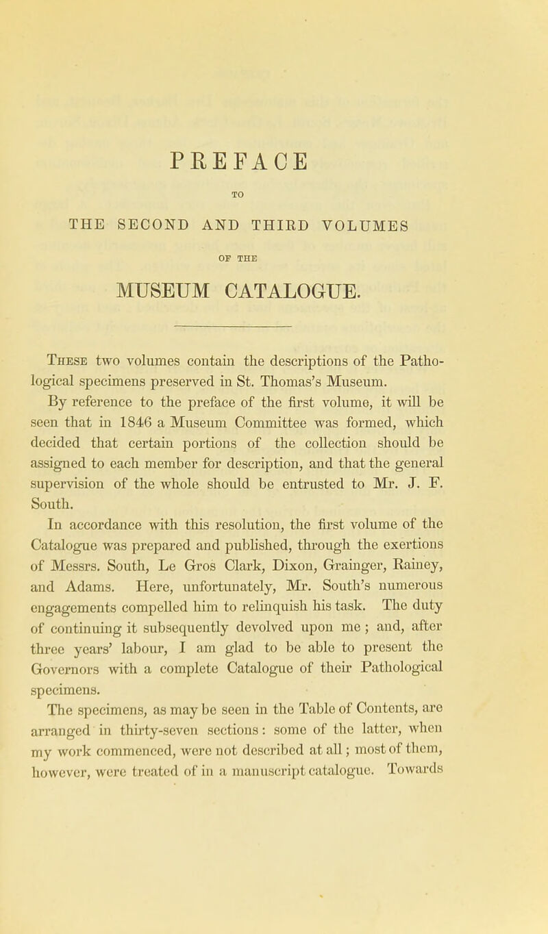 PEEFACE TO THE SECOND AND THIRD VOLUMES OF THE MUSEUM CATALOGUE. These two volumes contain the descriptions of the Patho- logical specimens preserved in St. Thomas's Museum. By reference to the preface of the first volume, it will be seen that in 1846 a Museum Committee was formed, which decided that certain portions of the collection shoidd be assigned to each member for description, and that the general supervision of the whole should be entrusted to Mr. J. F. South. In accordance with this resolution, the first volume of the Catalogue was prepared and published, through the exertions of Messrs. South, Le Gros Clark, Dixon, Grainger, Rainey, and Adams. Here, unfortunately, Mr. South's numerous engagements compelled him to relinquish his task. The duty of continuing it subsequently devolved upon me ; and, after three years' labour, I am glad to be able to present the Governors with a complete Catalogue of their Pathological specimens. The specimens, as may be seen in the Table of Contents, ai-e arranged in thirty-seven sections: some of the latter, when my work commenced, were not described at all; most of them, however, were treated of in a manuscript catalogue. Towards