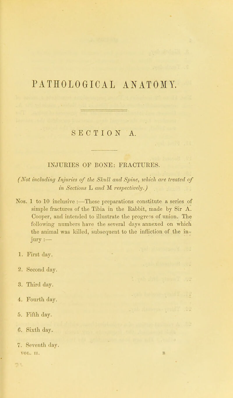 PATHOLOGICAL ANATOMY. SECTION A. INJURIES OF BONE: FRACTURES. (Not including Injuries of the Skull and Spine, ivhich are treated of in Sections L and M respectively.) Nos. 1 to 10 inclusire :—These preparations constitute a series of simple fractures of the Tibia in the Rabbit, made by Sir A. Cooper, and intended to iUustrate the progress of union. The following numbers have the several days annexed on which the animal was killed, subsequent to the infliction of the in- jury 1. First day. 2. Second day. 3. Tliird day. 4. Fourth day. 5. Fifth day. 6. Sixth day. 7. Seventh day. vol,. II. B