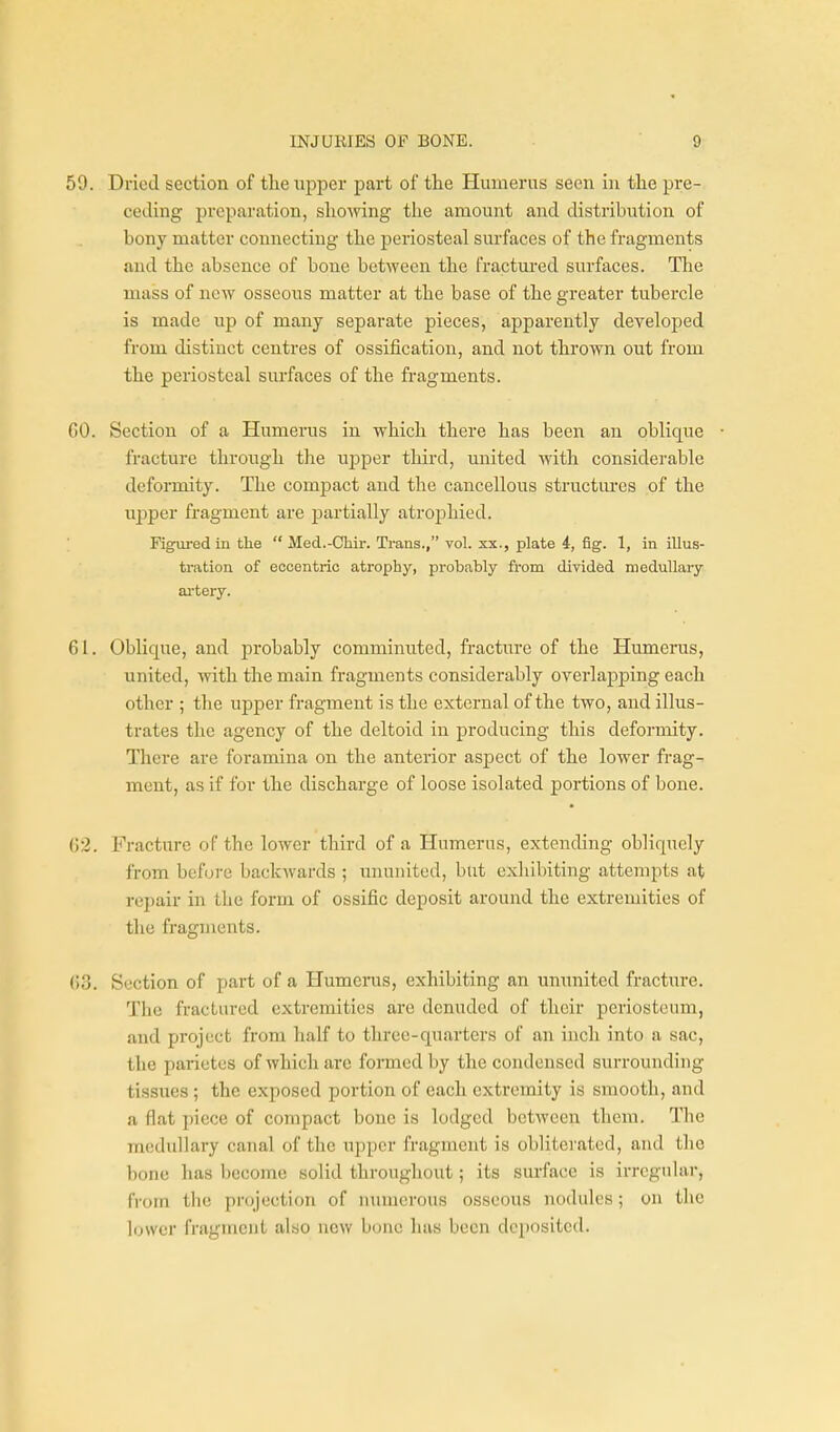 59. Dried section of tlie upper part of the Humerus seen in the pre- ceding preparation, showing the amount and distribution of bony matter connecting the periosteal surfaces of the fragments and the absence of bone between the fractm-ed surfaces. The mass of new osseous matter at the base of the greater tubercle is made up of many separate pieces, apparently developed from distinct centres of ossification, and not thrown out from the periosteal surfaces of the fragments. GO. Section of a Humerus in which there has been an oblique fracture through the upper third, united with considerable deformity. The compact and the cancellous structm-es of the upper fragment are partially atrophied. Figured in the  Med.-Oliir. Trans., vol. xx., plate 4, fig. 1, in illus- tration of eccentric atrophy, probably from divided medullary ai'tery. 61. Oblique, and probably comminuted, fracture of the Humerus, united, with the main fragments considerably overlapping each other ; the upper fragment is the external of the two, and illus- trates the agency of the deltoid in producing this deformity. There are foramina on the anterior aspect of the lower frag- ment, as if for the discharge of loose isolated portions of bone. 02. Fracture of the lower third of a Humerus, extending obliquely from before backwards ; ununited, but exhibiting attempts at repair in the form of ossific deposit around the extremities of the fragments. ()3. Section of part of a Humerus, exhibiting an ununited fracture. The fractured extremities are denuded of their periosteum, and project from half to three-quarters of an inch into a sac, the parietes of which are formed by the condensed surrounding tissues ; the exposed portion of each extremity is smooth, and a flat piece of compact bone is lodged between them. The medullary canal of the upper fragment is obliterated, and the bone has become solid throughout; its surface is irrcgidar, from the projection of numerous osseous nodules; on the l(j\vcr fragment also new bono has been deposited.