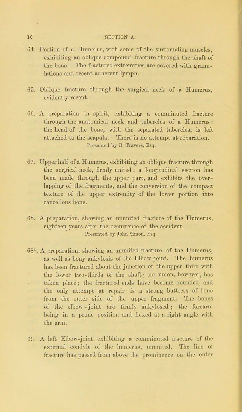 64:. Portion of a Humerus, with some of the surrounding muscles, exliibitiug an oblique compound fracture through the shaft of the bone. The fractured extremities are covered with granu- lations and recent adherent lymph. 65. Oblique fi-acture through the surgical neck of a Humerus, evidently recent. 66. A preparation in spirit, exhibiting a comminuted fracture through the anatomical neck and tubercles of a Humerus: the head of the bone, with the separated tubercles, is left attached to the scapula. There is no attempt at reparation. Presented by B. Travers, Esq. 67. Upper half of a Humerus, exliibiting an oblique fracture through the surgical neck, firmly united ; a longitudinal section has been made through the upper part, and exhibits the over- lapping of the fragments, and the conversion of the compact texture of the upper extremity of the lower portion into cancellous bone. 68. A preparation, showing an ununited fi-acture of the Humerus, eighteen years after the occurrence of the accident. Presented by John Simon, Esq. 68^. A preparation, showing an ununited fractm-e of the Humerus, as well as bony ankylosis of the Elbow-joint. The humerus has been fractured about the junction of the upper third with the lower two-thirds of the shaft; no union, however, has taken place ; the fractured ends have become rounded, and the only attempt at repair is a strong buttress of bone from the outer side of the uj^jjer fragment. The bones of the elbow-joint are firmly ankylosed ; the forearm being in a prone position and flexed at a right angle with the arm. 69. A left Elbow-joint, exhibiting a comminuted fracture of the external condyle of the humerus, ununited. The line of fractm'e has passed from above the prominence on the outer