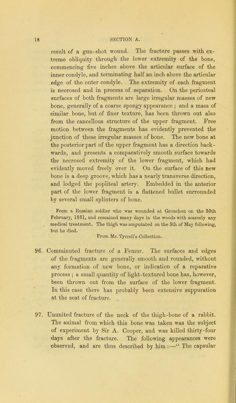 result of a gun-shot wound. The fracture passes with ex- treme obliquity through the lower extremity of the bone, commencing five inches above the articular surface of the inner condyle, and terminating half an inch above the articular edge of the outer condyle. The extremity of each fragment is necrosed and in process of separation. On the periosteal surfaces of both fragments are large irregular masses of new bone, generally of a coarse spongy appearance ; and a mass of similar bone, but of finer texture, has been thrown out also from the cancellous structure of the upper fragment. Free motion between the fragments has evidently prevented the junction of these irregular masses of bone. The new bone at the posterior part of the upper fragment has a direction back- wards, and presents a comparatively smooth surface towards the necrosed extremity of the lower fragment, which had evidently moved freely over it. On the surface of this new bone is a deep groove, which has a nearly transverse direction, and lodged the popHteal artery. Embedded in the anterior part of the lower fi-agment is a flattened bullet surrounded by several small splinters of bone. From a Russian soldier who was wounded at Grouchon on the 30th February, 1831, and remained many days in the woods with scarcely any medical treatment. The thigh was amputated on the 5th of May following, but he died. From Mr. Tyrrell's Collection. 96. Comminuted fractm-e of a Femur. The surfaces and edges of the fragments are generally smooth and rounded, without any formation of new bone, or indication of a reparative process ; a small quantity of Hght-textured bone has, however, been thrown out from the surface of the lower fragment. In this case there has probably been extensive suppuration at the seat of fracture. 97. Ununited fracture of the neck of the thigh-bone of a rabbit. The animal from which this bone was taken was the subject of experiment by Sir A. Cooper, and was killed thirty-four days after the fracture. The following appearances were observed, and are thus described by him :—'' The capsular