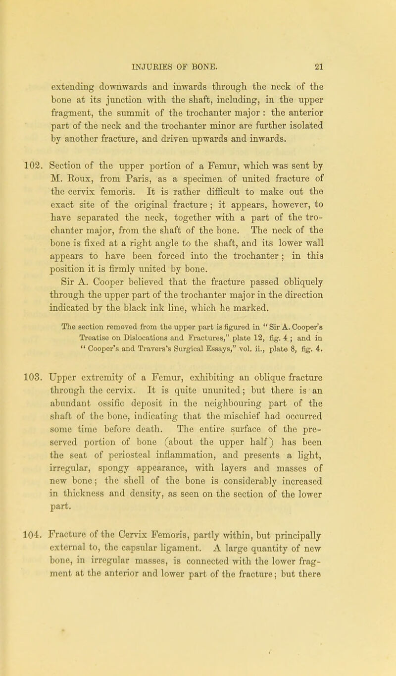 extending downwards and inwards through the neck of the bone at its junction with the shaft, including, in the upper fragment, the summit of the trochanter major : the anterior part of the neck and the trochanter minor are farther isolated by another fracture, and driven upwards and inwards. 102. Section of the upper portion of a Femur, which was sent by M. Roux, fi-om Paris, as a specimen of united fracture of the cervix femoris. It is rather difficult to make out the exact site of the original fracture ; it apjDcars, however, to have separated the neck, together with a part of the tro- chanter major, from the shaft of the bone. The neck of the bone is fixed at a right angle to the shaft, and its lower wall appears to have been forced into the trochanter; in this position it is firmly united by bone. Sir A. Cooper believed that the fracture passed obhquely through the upper part of the trochanter major in the direction indicated by the black ink line, which he marked. The section removed from the upper part is figured in  Sir A. Cooper's Treatise on Dislocations and Fractures, plate 12, fig. 4 ; and in *' Cooper's and Travers's Surgical Essays, vol. ii., plate 8, fi^. 4. 103. Upper extremity of a Femm-, exhibiting an oblique fi'acture through the cervix. It is quite ununited; but there is an abundant ossific deposit in the neighbouring pai-t of the shaft of the bone, indicating that the mischief had occurred some time before death. The entire surface of the pre- served portion of bone (about the upper half) has been the seat of periosteal inflammation, and presents a hght, irregular, spongy appearance, with layers and masses of new bone; the shell of the bone is considerably increased in thickness and density, as seen on the section of the lower part. 104. Fracture of the Cervix Femoris, partly vnthin, but principally external to, the capsular ligament. A large quantity of new bone, in irregular masses, is connected with the lower frag- ment at the anterior and lower part of the fracture; but there