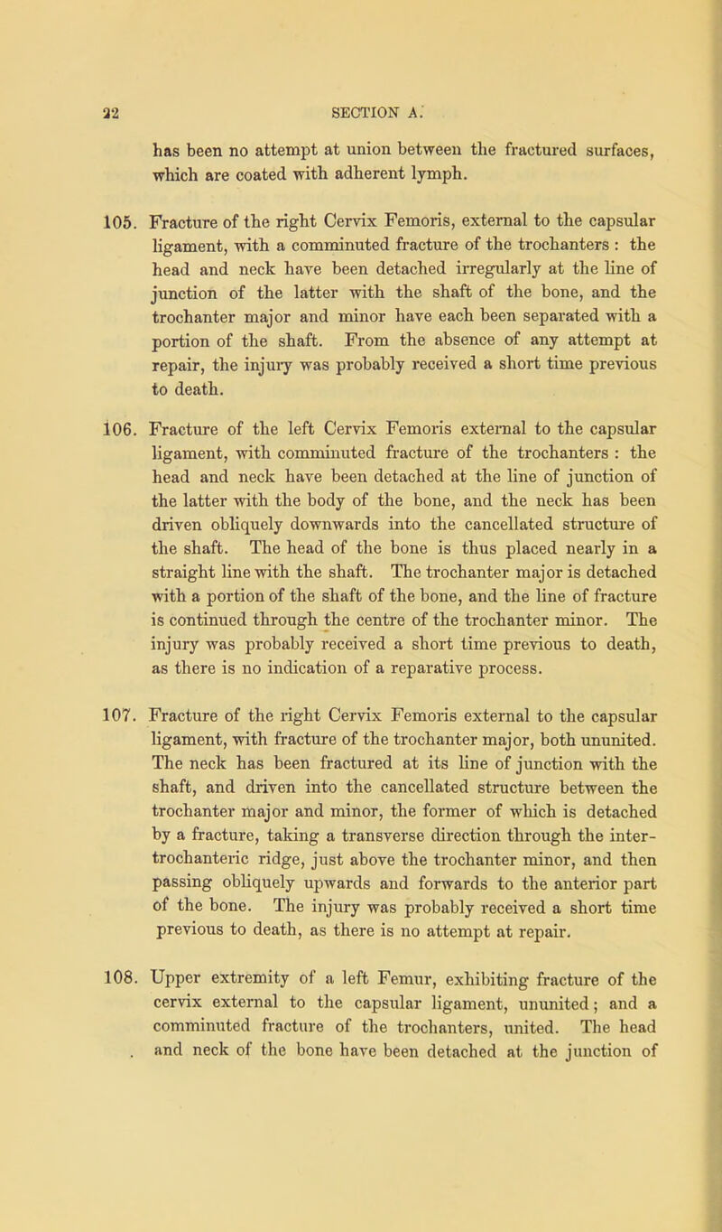 has been no attempt at union between the fractured surfaces, which are coated with adherent lymph. 105. Fracture of the right Cervix Femoris, external to the capsular ligament, with a comminuted fracture of the trochanters : the head and neck hare been detached irregularly at the Une of junction of the latter with the shaft of the bone, and the trochanter major and minor have each been separated with a portion of the shaft. From the absence of any attempt at repair, the injuiy was probably received a short time previous to death. 106. Fracture of the left Cervix Femoris external to the capsular ligament, with comminuted fracture of the trochanters : the head and neck have been detached at the line of junction of the latter with the body of the bone, and the neck has been driven obliquely downwards into the cancellated structm-e of the shaft. The head of the bone is thus placed nearly in a straight line with the shaft. The trochanter major is detached with a portion of the shaft of the bone, and the line of fracture is continued through the centre of the trochanter minor. The injury was probably received a short time previous to death, as there is no indication of a reparative process. 107. Fracture of the right Cervix Femoris external to the capsular ligament, with fracture of the trochanter major, both ununited. The neck has been fractured at its line of junction with the shaft, and driven into the cancellated structure between the trochanter major and minor, the former of which is detached by a fracture, taking a transverse direction through the inter- trochanteric ridge, just above the trochanter minor, and then passing obliquely upwards and forwards to the anterior part of the bone. The injury was probably received a short time previous to death, as there is no attempt at repair. 108. Upper extremity of a left Femur, exhibiting fracture of the cervix external to the capsular ligament, ununited; and a comminuted fracture of the trochanters, united. The head . and neck of the bone have been detached at the junction of