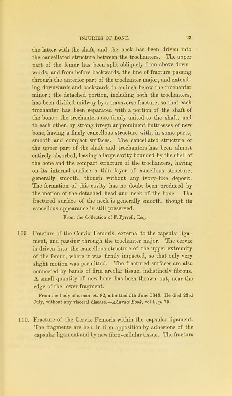 the latter with the shaft, and the neck has been driven into the cancellated structure between the trochanters. The upper part of the femur has been spUt obliquely from above down- wards, and from before backwards, the line of fracture passing through the anterior part of the trochanter major, and extend- ing downwards and backwards to an inch below the trochanter minor; the detached portion, including both the trochanters, has been divided midway by a transverse fracture, so that each trochanter has been separated with a portion of the shaft of the bone : the trochanters are finnly united to the shaft, and to each other, by strong irregular prominent buttresses of new bone, having a finely cancellous structure with, in some parts, smooth and compact surfaces. The cancellated structure of the upper part of the shaft and trochanters has been almost entirely absorbed, leaving a large cavity bounded by the shell of the bone and the compact structure of the trochanters, having on its internal surface a thin layer of cancellous structure, generally smooth, though without any ivory-like deposit. The formation of this cavity has no doubt been produced by the motion of the detached head and neck of the bone. The fractured surface of the neck is generally smooth, though its cancellous appearance is still preserved. From the Collection of F.Tyrrell, Esq. 109. Fracture of the Cervix Femoris, external to the capsular liga- ment, and passing through the trochanter major. The cervix is driven into the cancellous structure of the upper extremity of the femur, where it was firmly impacted, so that only very slight motion was permitted. The fractured surfaces are also connected by bands of firm areolar tissue, indistinctly fibrous. A small quantity of new bone has been thrown out, near tho edge of the lower fragment. From the body of a man set. 82, admitted 5th Juno 1848. Ho died 23rd July, without any visceral disease.—Abstract Booh, vol i., p. 75. 110. Fracture of the Cei*vix Femoris within the capsular ligament. The fragments are held in firm apposition by adhesions of tho ca2)sular ligament and by new fibro-cellular tissue. The fracture