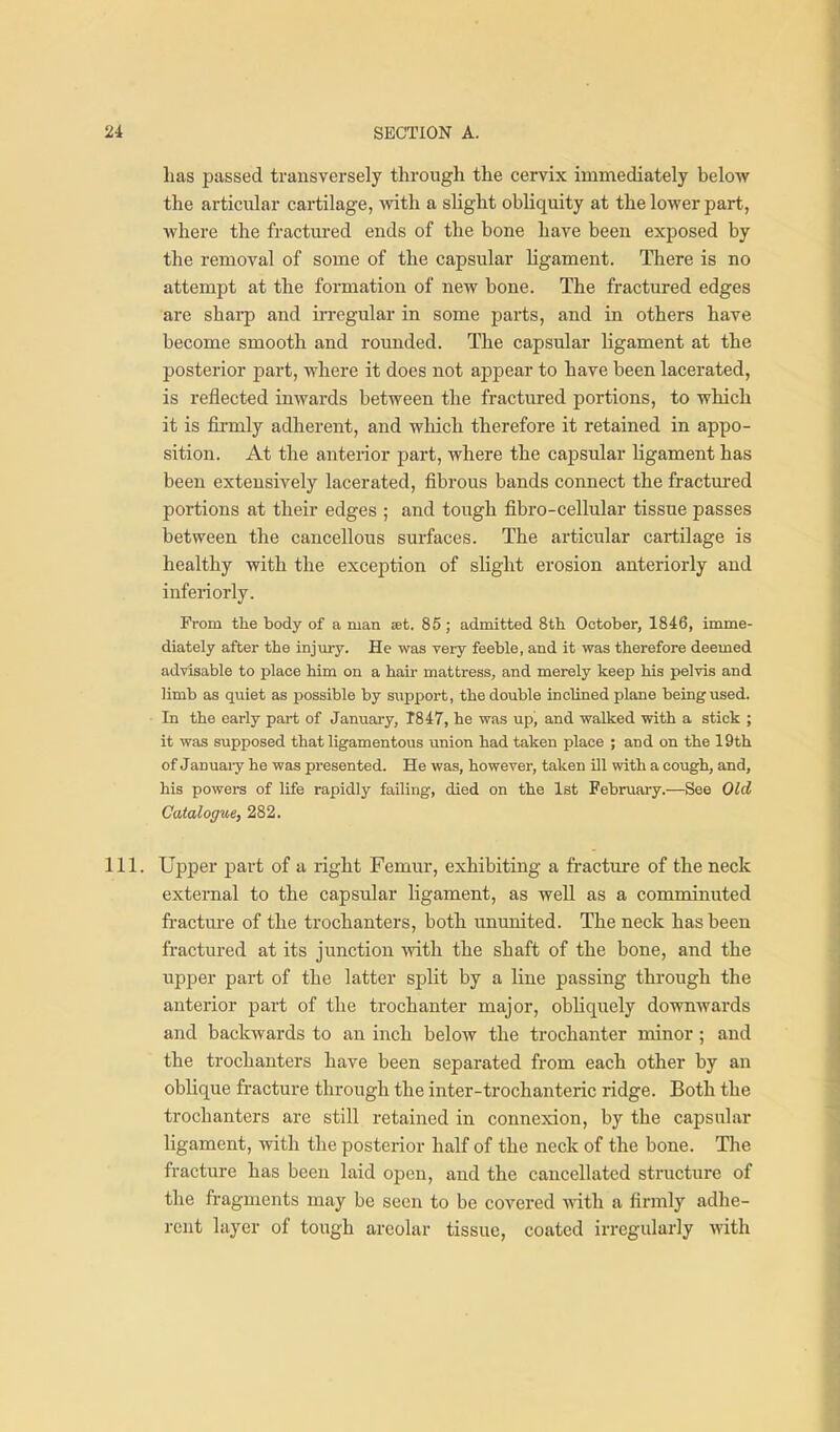 has passed transversely through the cervix immediately below the articular cartilage, vdth a shght obliquity at the lower part, where the fractm-ed ends of the bone have been exposed by the removal of some of the capsular ligament. There is no attempt at the formation of new bone. The fractured edges are sharp and irregular in some parts, and in others have become smooth and rounded. The capsular ligament at the posterior part, where it does not appear to have been lacerated, is reflected inwards between the fractured portions, to which it is fii'mly adherent, and which therefore it retained in appo- sition. At the anterior part, where the capsular Ugament has been extensively lacerated, fibrous bands connect the fractured portions at their edges ; and tough fibro-cellular tissue passes between the cancellous surfaces. The articular cartilage is healthy with the exception of sHght erosion anteriorly and inferiorly. From the body of a man set. 85; admitted 8th October, 1846, imme- diately after the injury. He was very feeble, and it was therefore deemed advisable to place him on a hair mattress, and merely keep his pelvis and limb as quiet as possible by support, the double inclined plane being used. In the early part of January, T847, he was up, and walked with a stick ; it was supposed that ligamentous union had taken place ; and on the 19th of Januaiy he was presented. He was, however, taken ill with a cough, and, his powers of life rapidly failing, died on the 1st February.—See Old Catalogue, 282. 111. Upper part of a right Femur, exhibiting a fracture of the neck external to the capsular ligament, as well as a comminuted fi'acture of the trochanters, both ununited. The neck has been fractured at its junction with the shaft of the bone, and the upper part of the latter split by a line passing through the anterior part of the trochanter major, obliquely downwards and backwards to an inch below the trochanter minor ; and the trochanters have been separated from each other by an oblique fracture through the inter-trochanteric ridge. Both the trochanters are still retained in connexion, by the capsular ligament, with the posterior half of the neck of the bone. The fracture has been laid open, and the cancellated structure of the fragments may be seen to be covered mth a firmly adhe- rent layer of tough areolar tissue, coated irregularly with
