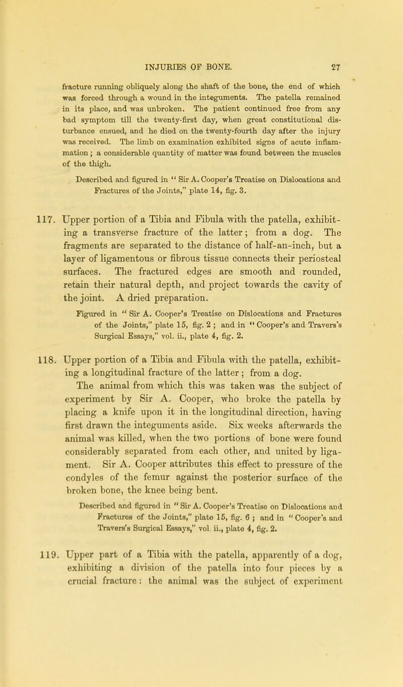 fi-acture running obliquely along the shaft of the bone, the end of which was forced through a wound in the integuments. The patella remained in its place, and was unbroken. The patient continued free from any bad symptom till the twenty-first day, when great constitutional dis- tiu-bance ensued, and he died on the twenty-fourth day after the injury was received. The limb on examination exhibited signs of acute inflam- mation ; a considerable quantity of matter was fovmd between the muscles of the thigh. Described and figured in  Sir A. Cooper's Treatise on Dislocations and Fractures of the Joints, plate 14, fig. 3. 117. Upper portion of a Tibia and Fibula with tlie patella, exhibit- ing a transverse fracture of the latter; from a dog. The fragments are separated to the distance of half-an-inch, but a layer of ligamentous or fibrous tissue connects their periosteal surfaces. The fractured edges are smooth and rounded, retain their natural depth, and project towards the cavity of the joint. A dried preparation. Figured in  Sir A. Cooper's Treatise on Dislocations and Fractures of the Joints, plate 15, fig. 2 ; and in  Cooper's and Travers's Surgical Essays, vol. ii., plate 4, fig. 2. 118. Upper portion of a Tibia and Fibula with the patella, exhibit- ing a longitudinal fracture of the latter ; from a dog. The animal from which this was taken was the subject of experiment by Sir A. Cooper, who broke the patella by placing a knife upon it in the longitudinal direction, having first drawn the integuments aside. Six weeks afterwards the animal was killed, when the two portions of bone were found considerably separated from each other, and united by liga- ment. Sir A. Cooper attributes this effect to pressure of the condyles of the femur against the posterior surface of the broken bone, the knee being bent. Described and figured in  Sir A. Cooper's Treatise on Dislocations and Fractures of the Joints, plate 16, fig. 6 ; and in Cooper's and Travers's Surgical Essays, vol ii., plate 4, fig. 2. 119. Upper part of a Tibia with the patella, apparently of a dog, exhibiting a division of the patella into four pieces by a crucial fracture: the animal was the subject of experiment