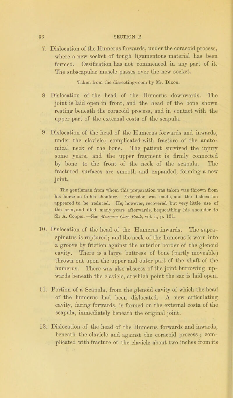 7. Dislocation of the Humerus forwards, under tlie coracoid process, where a new socket of tough ligamentous material has been formed. Ossification has not commenced in any part of it. The subscapular muscle passes over the new socket. Taken from the dissecting-room by Mr. Dixon. 8. Dislocation of the head of the Humerus downwards. The joint is laid open in front, and the head of the bone shown resting beneath the coracoid process, and in contact with the upper part of the external costa of the scapula. 9. Dislocation of the head of the Humerus forwards and inwards, under the clavicle; complicated with fractui'e of the anato- mical neck of the bone. The patient survived the injury some years, and the upper fragment is fii-mly connected by bone to the front of the neck of the scapula. The fractured surfaces are smooth and expanded, forming a new joint. The gentleman from whom this preparation was taken was thrown from his horse on to his shoulder. Extension was made, and the dislocation appeared to be reduced. He, however, recovered but very little use of the arm, and died many years afterwards, bequeathing his shoulder to Sir A. Cooper.—See Museum Case Book, vol. i., p. 131. 10. Dislocation of the head of the Humerus inwards. The supra- spinatus is ruptured; and the neck of the humerus is worn into a groove by friction against the anterior border of the glenoid cavity. There is a large buttress of bone (partly moveable) thrown out upon the upper and outer part of the shaft of the humerus. There was also abscess of the joint burrowing up- wards beneath the clavicle, at which point the sac is laid open. 11. Portion of a Scapula, from the glenoid cavity of which the head of the himierus had been dislocated. A new articulating cavity, facing forwards, is formed on the external costa of the scapula, immediately beneath the original joint. 12. Dislocation of the head of the Humerus forwards and inwards, beneath the clavicle and against the coracoid process ; com- plicated with fracture of the clavicle about two inches from its